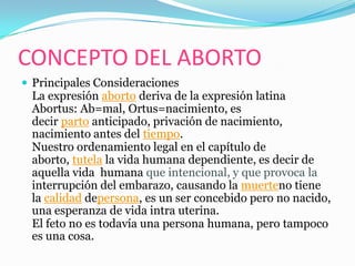 CONCEPTO DEL ABORTO
 Principales Consideraciones
 La expresión aborto deriva de la expresión latina
 Abortus: Ab=mal, Ortus=nacimiento, es
 decir parto anticipado, privación de nacimiento,
 nacimiento antes del tiempo.
 Nuestro ordenamiento legal en el capítulo de
 aborto, tutela la vida humana dependiente, es decir de
 aquella vida humana que intencional, y que provoca la
 interrupción del embarazo, causando la muerteno tiene
 la calidad depersona, es un ser concebido pero no nacido,
 una esperanza de vida intra uterina.
 El feto no es todavía una persona humana, pero tampoco
 es una cosa.
 