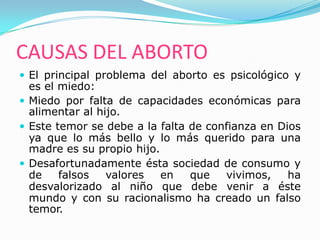 CAUSAS DEL ABORTO
 El principal problema del aborto es psicológico y
  es el miedo:
 Miedo por falta de capacidades económicas para
  alimentar al hijo.
 Este temor se debe a la falta de confianza en Dios
  ya que lo más bello y lo más querido para una
  madre es su propio hijo.
 Desafortunadamente ésta sociedad de consumo y
  de    falsos   valores   en   que   vivimos,    ha
  desvalorizado al niño que debe venir a éste
  mundo y con su racionalismo ha creado un falso
  temor.
 