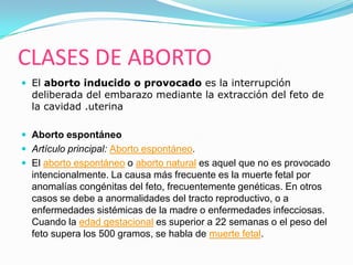 CLASES DE ABORTO
 El aborto inducido o provocado es la interrupción
  deliberada del embarazo mediante la extracción del feto de
  la cavidad .uterina

 Aborto espontáneo
 Artículo principal: Aborto espontáneo.
 El aborto espontáneo o aborto natural es aquel que no es provocado
  intencionalmente. La causa más frecuente es la muerte fetal por
  anomalías congénitas del feto, frecuentemente genéticas. En otros
  casos se debe a anormalidades del tracto reproductivo, o a
  enfermedades sistémicas de la madre o enfermedades infecciosas.
  Cuando la edad gestacional es superior a 22 semanas o el peso del
  feto supera los 500 gramos, se habla de muerte fetal.
 