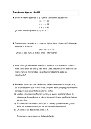 Problemas álgebra nivel B
1. Dados 4 enteros positivos p, q, r y t que verifican las ecuaciones:
¿Cuánto vale la expresión ?
2. Tres números naturales a, b, c son los dígitos de un número de 3 cifras que
satisface la ecuación:
¿Cuál es este número de tres cifras 100a+10b+c?
3. Alba, Marta y Carles tienen en total 30 monedas. Si Carles le da cuatro a
Alba, Marta cinco a Carles y Alba dos a Marta, resulta que los tres tienen el
mismo número de monedas. ¿Cuántas monedas tenía cada uno
inicialmente?
4. El director de un banco se ha olvidado de la combinación de la caja fuerte,
de la que sabemos que tiene 7 cifras. Después de mucho preguntarle hemos
conseguido que recuerde las siguientes pistas:
a) Las tres primeras cifras forman un número que es igual al producto del
número que forman la cuarta y la quinta con el número que forman las dos
últimas cifras.
b) El número de dos cifras formado por la cuarta y quinta cifras es igual al
doble del número formado por las dos últimas cifras más dos.
c) LA suma de las dos últimas cifras es 4.
Encuentra el número secreto de la caja fuerte.
 