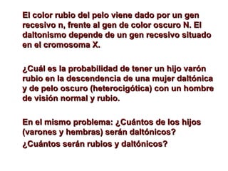 p El color rubio del peelloo vviieennee ddaaddoo ppoorr uunn ggeenn 
rreecceessiivvoo nn,, ffrreennttee aall ggeenn ddee ccoolloorr oossccuurroo NN.. EEll 
ddaallttoonniissmmoo ddeeppeennddee ddee uunn ggeenn rreecceessiivvoo ssiittuuaaddoo 
eenn eell ccrroommoossoommaa XX.. 
¿CCuuááll eess llaa pprroobbaabbiilliiddaadd ddee tteenneerr uunn hhiijjoo vvaarróónn 
rruubbiioo eenn llaa ddeesscceennddeenncciiaa ddee uunnaa mmuujjeerr ddaallttóónniiccaa 
yy ddee ppeelloo oossccuurroo ((hheetteerroocciiggóóttiiccaa)) ccoonn uunn hhoommbbrree 
ddee vviissiióónn nnoorrmmaall yy rruubbiioo.. 
EEnn eell mmiissmmoo pprroobblleemmaa:: ¿CCuuáánnttooss ddee llooss hhiijjooss 
((vvaarroonneess yy hheemmbbrraass)) sseerráánn ddaallttóónniiccooss?? 
¿CCuuáánnttooss sseerráánn rruubbiiooss yy ddaallttóónniiccooss?? 

