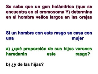 Se sabe que un ggeenn hhoolláánnddrriiccoo ((qquuee ssee 
eennccuueennttrraa eenn eell ccrroommoossoommaa YY)) ddeetteerrmmiinnaa 
eenn eell hhoommbbrree vveellllooss llaarrggooss eenn llaass oorreejjaass 
SSii uunn hhoommbbrree ccoonn eessttee rraassggoo ssee ccaassaa ccoonn 
uunnaa mmuujjeerr 
aa)) ¿qquuéé pprrooppoorrcciióónn ddee ssuuss hhiijjooss vvaarroonneess 
hheerreeddaarráánn eessttee rraassggoo?? 
bb)) ¿yy ddee llaass hhiijjaass?? 
 