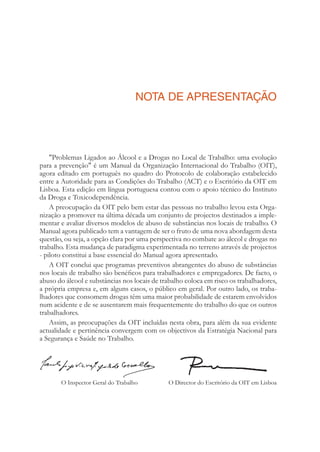 NOTA DE APRESENTAÇÃO
"Problemas Ligados ao Álcool e a Drogas no Local de Trabalho: uma evolução
para a prevenção" é um Manual da Organização Internacional do Trabalho (OIT),
agora editado em português no quadro do Protocolo de colaboração estabelecido
entre a Autoridade para as Condições do Trabalho (ACT) e o Escritório da OIT em
Lisboa. Esta edição em língua portuguesa contou com o apoio técnico do Instituto
da Droga e Toxicodependência.
A preocupação da OIT pelo bem estar das pessoas no trabalho levou esta Orga-
nização a promover na última década um conjunto de projectos destinados a imple-
mentar e avaliar diversos modelos de abuso de substâncias nos locais de trabalho. O
Manual agora publicado tem a vantagem de ser o fruto de uma nova abordagem desta
questão, ou seja, a opção clara por uma perspectiva no combate ao álccol e drogas no
trabalho. Esta mudança de paradigma experimentada no terreno através de projectos
- piloto constitui a base essencial do Manual agora apresentado.
A OIT conclui que programas preventivos abrangentes do abuso de substâncias
nos locais de trabalho são benéﬁcos para trabalhadores e empregadores. De facto, o
abuso do álcool e substâncias nos locais de trabalho coloca em risco os trabalhadores,
a própria empresa e, em alguns casos, o público em geral. Por outro lado, os traba-
lhadores que consomem drogas têm uma maior probabilidade de estarem envolvidos
num acidente e de se ausentarem mais frequentemente do trabalho do que os outros
trabalhadores.
Assim, as preocupações da OIT incluídas nesta obra, para além da sua evidente
actualidade e pertinência convergem com os objectivos da Estratégia Nacional para
a Segurança e Saúde no Trabalho.
O Director do Escritório da OIT em LisboaO Inspector Geral do Trabalho
 