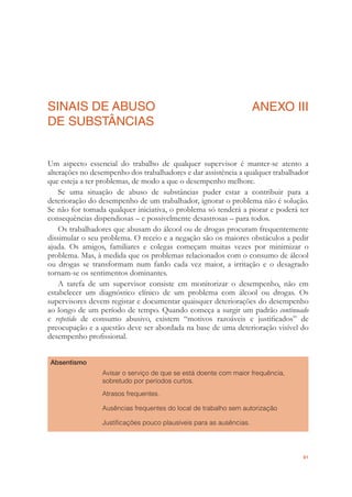 81
SINAIS DE ABUSO
DE SUBSTÂNCIAS
ANEXO III
Um aspecto essencial do trabalho de qualquer supervisor é manter-se atento a
alterações no desempenho dos trabalhadores e dar assistência a qualquer trabalhador
que esteja a ter problemas, de modo a que o desempenho melhore.
Se uma situação de abuso de substâncias puder estar a contribuir para a
deterioração do desempenho de um trabalhador, ignorar o problema não é solução.
Se não for tomada qualquer iniciativa, o problema só tenderá a piorar e poderá ter
consequências dispendiosas – e possivelmente desastrosas – para todos.
Os trabalhadores que abusam do álcool ou de drogas procuram frequentemente
dissimular o seu problema. O receio e a negação são os maiores obstáculos a pedir
ajuda. Os amigos, familiares e colegas começam muitas vezes por minimizar o
problema. Mas, à medida que os problemas relacionados com o consumo de álcool
ou drogas se transformam num fardo cada vez maior, a irritação e o desagrado
tornam-se os sentimentos dominantes.
A tarefa de um supervisor consiste em monitorizar o desempenho, não em
estabelecer um diagnóstico clínico de um problema com álcool ou drogas. Os
supervisores devem registar e documentar quaisquer deteriorações do desempenho
ao longo de um período de tempo. Quando começa a surgir um padrão continuado
e repetido de consumo abusivo, existem “motivos razoáveis e justiﬁcados” de
preocupação e a questão deve ser abordada na base de uma deterioração visível do
desempenho proﬁssional.
Absentismo
Avisar o serviço de que se está doente com maior frequência,
sobretudo por períodos curtos.
Atrasos frequentes.
Ausências frequentes do local de trabalho sem autorização
Justiﬁcações pouco plausíveis para as ausências.
 