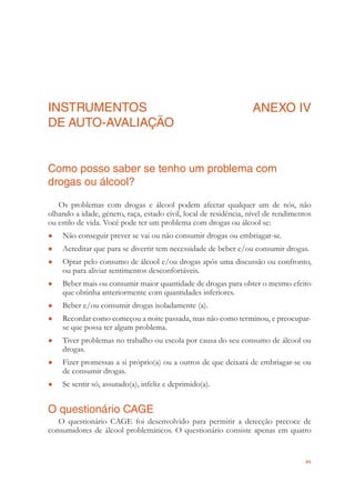 85
INSTRUMENTOS
DE AUTO-AVALIAÇÃO
ANEXO IV
Como posso saber se tenho um problema com
drogas ou álcool?
Os problemas com drogas e álcool podem afectar qualquer um de nós, não
olhando a idade, género, raça, estado civil, local de residência, nível de rendimentos
ou estilo de vida. Você pode ter um problema com drogas ou álcool se:
Não conseguir prever se vai ou não consumir drogas ou embriagar-se.●
Acreditar que para se divertir tem necessidade de beber e/ou consumir drogas.●
Optar pelo consumo de álcool e/ou drogas após uma discussão ou confronto,●
ou para aliviar sentimentos desconfortáveis.
Beber mais ou consumir maior quantidade de drogas para obter o mesmo efeito●
que obtinha anteriormente com quantidades inferiores.
Beber e/ou consumir drogas isoladamente (a).●
Recordar como começou a noite passada, mas não como terminou, e preocupar-●
se que possa ter algum problema.
Tiver problemas no trabalho ou escola por causa do seu consumo de álcool ou●
drogas.
Fizer promessas a si próprio(a) ou a outros de que deixará de embriagar-se ou●
de consumir drogas.
Se sentir só, assutado(a), infeliz e deprimido(a).●
O questionário CAGE
O questionário CAGE foi desenvolvido para permitir a detecção precoce de
consumidores de álcool problemáticos. O questionário consiste apenas em quatro
 