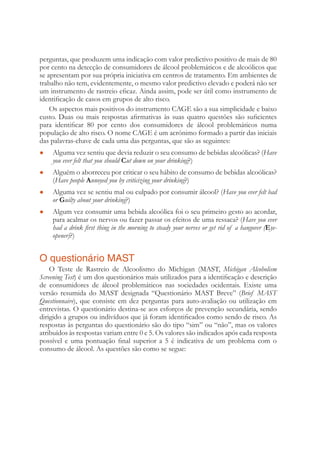 perguntas, que produzem uma indicação com valor predictivo positivo de mais de 80
por cento na detecção de consumidores de álcool problemáticos e de alcoólicos que
se apresentam por sua própria iniciativa em centros de tratamento. Em ambientes de
trabalho não tem, evidentemente, o mesmo valor predictivo elevado e poderá não ser
um instrumento de rastreio eﬁcaz. Ainda assim, pode ser útil como instrumento de
identiﬁcação de casos em grupos de alto risco.
Os aspectos mais positivos do instrumento CAGE são a sua simplicidade e baixo
custo. Duas ou mais respostas aﬁrmativas às suas quatro questões são suﬁcientes
para identiﬁcar 80 por cento dos consumidores de álcool problemáticos numa
população de alto risco. O nome CAGE é um acrónimo formado a partir das iniciais
das palavras-chave de cada uma das perguntas, que são as seguintes:
Alguma vez sentiu que devia reduzir o seu consumo de bebidas alcoólicas? (● Have
you ever felt that you should Cut down on your drinking?)
Alguém o aborreceu por criticar o seu hábito de consumo de bebidas alcoólicas?●
(Have people Annoyed you by criticizing your drinking?)
Alguma vez se sentiu mal ou culpado por consumir álcool? (● Have you ever felt bad
or Guilty about your drinking?)
Algum vez consumir uma bebida alcoólica foi o seu primeiro gesto ao acordar,●
para acalmar os nervos ou fazer passar os efeitos de uma ressaca? (Have you ever
had a drink ﬁrst thing in the morning to steady your nerves or get rid of a hangover (Eye-
opener)?)
O questionário MAST
O Teste de Rastreio de Alcoolismo do Michigan (MAST, Michigan Alcoholism
Screening Test) é um dos questionários mais utilizados para a identiﬁcação e descrição
de consumidores de álcool problemáticos nas sociedades ocidentais. Existe uma
versão resumida do MAST designada “Questionário MAST Breve” (Brief MAST
Questionnaire), que consiste em dez perguntas para auto-avaliação ou utilização em
entrevistas. O questionário destina-se aos esforços de prevenção secundária, sendo
dirigido a grupos ou indivíduos que já foram identiﬁcados como sendo de risco. As
respostas às perguntas do questionário são do tipo “sim” ou “não”, mas os valores
atribuídos às respostas variam entre 0 e 5. Os valores são indicados após cada resposta
possível e uma pontuação ﬁnal superior a 5 é indicativa de um problema com o
consumo de álcool. As questões são como se segue:
 