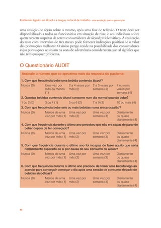 Problemas ligados ao álcool e a drogas no local de trabalho uma evolução para a prevenção
88
uma situação de acção sobre o mesmo, após uma fase de reﬂexão. O teste deve ser
disponibilizado a todos os funcionários em situação de risco e aos indivíduos sobre
quem recaem suspeitas de serem consumidores de álcool problemáticos. A realização
do teste com intervalos de três meses pode fornecer indicações positivas se o valor
das pontuações melhorar. O único perigo reside na possibilidade dos consumidores
cujas pontuações se situam na zona de advertência considerarem que tal signiﬁca que
não têm qualquer problema.
O Questionário AUDIT
Assinale o número que se aproxima mais da resposta do paciente:
1. Com que frequência bebe uma bebida contendo álcool?
Nunca (0) Uma vez por
mês ou menos
(1)
2 a 4 vezes por
mês (2)
2 a 3 vezes por
semana (3)
4 ou mais
vezes por
semana (4)
2. Quantas bebidas contendo álcool consome num dia normal quando bebe?
1 ou 2 (0) 3 ou 4 (1) 5 ou 6 (2) 7 a 9 (3) 10 ou mais (4)
3. Com que frequência bebe seis ou mais bebidas numa única ocasião?
Nunca (0) Menos de uma
vez por mês (1)
Uma vez por
mês (2)
Uma vez por
semana (3)
Diariamente
ou quase
diariamente (4)
4. Com que frequência durante o último ano percebeu que não era capaz de parar de
beber depois de ter começado?
Nunca (0) Menos de uma
vez por mês (1)
Uma vez por
mês (2)
Uma vez por
semana (3)
Diariamente
ou quase
diariamente (4)
5. Com que frequência durante o último ano foi incapaz de fazer aquilo que seria
normalmente esperado de si por causa do seu consumo de álcool?
Nunca (0) Menos de uma
vez por mês (1)
Uma vez por
mês (2)
Uma vez por
semana (3)
Diariamente
ou quase
diariamente (4)
6. Com que frequência durante o último ano precisou de tomar uma bebida logo ao
acordar para conseguir começar o dia após uma sessão de consumo elevado de
bebidas alcoólicas?
Nunca (0) Menos de uma
vez por mês (1)
Uma vez por
mês (2)
Uma vez por
semana (3)
Diariamente
ou quase
diariamente (4)
 