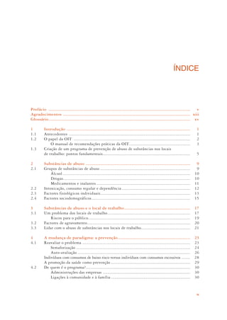 ix
ÍNDICE
Prefácio ...................................................................................................................... v
Agradecimentos .......................................................................................................... xiii
Glossário...................................................................................................................... xv
1 Introdução ....................................................................................................... 1
1.1 Antecedentes ..................................................................................................... 1
1.2 O papel da OIT ................................................................................................. 2
O manual de recomendações práticas da OIT................................................... 3
1.3 Criação de um programa de prevenção de abuso de substâncias nos locais
de trabalho: pontos fundamentais......................................................................... 5
2 Substâncias de abuso ....................................................................................... 9
2.1 Grupos de substâncias de abuso ........................................................................... 9
Álcool .......................................................................................................... 10
Drogas.......................................................................................................... 10
Medicamentos e inalantes .............................................................................. 11
2.2 Intoxicação, consumo regular e dependência ......................................................... 12
2.3 Factores fisiológicos individuais........................................................................... 13
2.4 Factores sociodemográficos .................................................................................. 15
3 Substâncias de abuso e o local de trabalho....................................................... 17
3.1 Um problema dos locais de trabalho..................................................................... 17
Riscos para o público..................................................................................... 19
3.2 Factores de agravamento...................................................................................... 20
3.3 Lidar com o abuso de substâncias nos locais de trabalho......................................... 21
4 A mudança de paradigma: a prevenção ............................................................ 23
4.1 Reavaliar o problema .......................................................................................... 23
Semaforização ............................................................................................... 24
Auto-avaliação .............................................................................................. 26
Indivíduos com consumos de baixo risco versus indivíduos com consumos excessivos ....... 28
A promoção da saúde como prevenção .................................................................. 29
4.2 De quem é o programa?....................................................................................... 30
Administrações das empresas ......................................................................... 30
Ligações à comunidade e à família .................................................................. 30
 