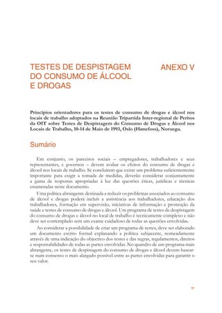 91
TESTES DE DESPISTAGEM
DO CONSUMO DE ÁLCOOL
E DROGAS
ANEXO V
Princípios orientadores para os testes de consumo de drogas e álcool nos
locais de trabalho adoptados na Reunião Tripartida Inter-regional de Peritos
da OIT sobre Testes de Despistagem do Consumo de Drogas e Álcool nos
Locais de Trabalho, 10-14 de Maio de 1993, Oslo (Hønefoss), Noruega.
Sumário
Em conjunto, os parceiros sociais – empregadores, trabalhadores e seus
representantes, e governos – devem avaliar os efeitos do consumo de drogas e
álcool nos locais de trabalho. Se concluírem que existe um problema suﬁcientemente
importante para exigir a tomada de medidas, deverão considerar conjuntamente
a gama de respostas apropriadas à luz das questões éticas, jurídicas e técnicas
enumeradas neste documento.
Uma política abrangente destinada a reduzir os problemas associados ao consumo
de álcool e drogas poderá incluir a assistência aos trabalhadores, educação dos
trabalhadores, formação em supervisão, iniciativas de informação e promoção da
saúde e testes de consumo de drogas e álcool. Um programa de testes de despistagem
do consumo de drogas e álcool no local de trabalho é tecnicamente complexo e não
deve ser contemplado sem um exame cuidadoso de todas as questões envolvidas.
Ao considerar a possibilidade de criar um programa de testes, deve ser elaborado
um documento escrito formal explanando a política subjacente, nomeadamente
através de uma indicação do objectivo dos testes e das regras, regulamentos, direitos
e responsabilidades de todas as partes envolvidas. No quandro de um programa mais
abrangente, os testes de despistagem do consumo de drogas e álcool devem basear-
se num consenso o mais alargado possível entre as partes envolvidas para garantir o
seu valor.
 