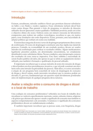 Problemas ligados ao álcool e a drogas no local de trabalho uma evolução para a prevenção
92
Introdução
Existem, actualmente, métodos analíticos ﬁáveis que permitem detectar substâncias
no hálito e nos ﬂuidos e tecidos orgânicos. Essas substâncias incluem álcool bem
como outras drogas. Para garantir o êxito do programa, os métodos de detecção
utilizados devem apresentar a maior qualidade e ﬁabilidade possíveis, tendo em conta
o objectivo último dos testes. Embora exista um número crescente de laboratórios
competentes para realizar tais análises toxicológicas, reconhece-se que, em muitos
países, essas instalações não estão disponíveis. Existe, portanto, uma necessidade de
adoptar políticas que tenham em conta essa realidade.
Existemduascategoriasdetestes:testesdedespistagempropriamenteditosetestes
de conﬁrmação. Os testes de despistagem constituem uma fase rápida mas inicial do
processo. Contudo, na eventualidade de um resultado positivo, devem ser usados
métodos de conﬁrmação para veriﬁcar os resultados obtidos. Alguns medicamentos
legalmente prescritos podem, em determinadas circunstâncias, ser erradamente
identiﬁcados como substâncias ilícitas. Nessas condições, uma interpretação correcta
dos resultados do teste torna-se imperativa. Este facto sublinha a necessidade de
serem ﬁxados padrões elevados, não apenas no que se refere ao equipamento técnico
utilizado, mas também à formação e qualiﬁcação do pessoal utilizado.
É importante reconhecer que os actuais métodos de testes de consumo de drogas
e álcool podem envolver procedimentos invasivos, e que tal pode constituir um risco
bem como uma intrusão na privacidade das pessoas. Além disso, os custos associados
à criação de um programa bem concebido de testes de despistagem do consumo
de drogas e álcool variam, sendo necessário reconhecer que os mesmos podem ser
elevados. É, por isso, fundamental que tais questões sejam devidamente ponderadas
antes de implementação de qualquer programa dessa natureza.
Avaliar a relação entre o consumo de drogas e álcool
e o local de trabalho
Uma avaliação de consumos problemáticos2
reﬂectidos nos locais de trabalho deve
reconhecer as variáveis especiﬁcamente nacionais, sociais, culturais, étnicas, religiosas
e de género que afectam não apenas o modo e signiﬁcado do consumo mas também os
aspectos comportamentais a ele associados. A natureza e o signiﬁcado dos consumos
problemáticos devem ser cuidadosamente avaliados.
É também importante reconhecer que as pessoas usam, com frequência, drogas
2 Se consumos de drogas e álcool relacionados com o local de trabalho, identiﬁcados na sequência da avaliação efectuada, forem considerados como
causando um problema, tal situação será considerada de "consumo problemático" para efeitos deste documento. Ao analisar o consumo de álcool e
drogas nos locais de trabalho, este documento não pretende encorajar comportamentos ilícitos.
 