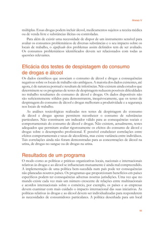 Anexo V
93
múltiplas. Essas drogas podem incluir álcool, medicamentos sujeitos a receita médica
ou de venda livre e substâncias ilícitas ou controladas.
Para além de existir uma necessidade de dispor de um instrumento sensível para
avaliar os consumos problemáticos de diversas substâncias e o seu impacto sobre os
locais de trabalho, o signiﬁcado dos problemas assim deﬁnidos tem de ser avaliado.
Os consumos problemáticos identiﬁcados devem ser relacionados com todas as
questões relevantes.
Eficácia dos testes de despistagem do consumo
de drogas e álcool
Os dados cientíﬁcos que associam o consumo de álcool e drogas a consequências
negativas sobre os locais de trabalho são ambíguos. A maioria dos dados existentes, até
agora, é de natureza pontual e resultam de inferências. Não existem ainda estudos que
determinem se os programas de testes de despistagem reduzem possíveis diﬁculdades
no trabalho resultantes do consumo de álcool e drogas. Os dados disponíveis não
são suﬁcientemente sólidos para demonstrarem, inequivocamente, que os testes de
despistagem do consumo de álcool e drogas melhoram a produtividade e a segurança
nos locais de trabalho.
As análises toxicológicas realizadas nos testes de despistagem do consumo
de álcool e drogas apenas permitem reconhecer o consumo de substâncias
particulares. Não constituem um indicador válido para as consequências sociais e
comportamentais do consumo de álcool e drogas. Não existem, actualmente, testes
adequados que permitam avaliar rigorosamente os efeitos do consumo de álcool e
drogas sobre o desempenho proﬁssional. É possível estabelecer correlações entre
efeitos comportamentais e taxas de alcoolémia, mas existe variância entre indivíduos.
Tais correlações ainda não foram demonstradas para as concentrações de álcool na
urina, de drogas no sangue ou de drogas na urina.
Resultados de um programa
O modo como as políticas e práticas organizativas locais, nacionais e internacionais
relativas às drogas e ao álcool se inﬂuenciam mutuamente é ainda mal compreendido.
A implementação de uma política bem-sucedida num país pode ter consequências
não planeadas noutros países. Os programas que proporcionam benefícios em países
especíﬁcos podem ter consequências adversas noutras jurisdições. Uma vez que no
mundo existe cada vez mais um número crescente de relações entre multinacionais
e acordos internacionais sobre o comércio, por exemplo, os países e as empresas
devem examinar com mais cuidado o impacto internacional das suas iniciativas. As
políticas relativas às drogas e ao álcool devem ser individualizadas para responderem
às necessidades de consumidores particulares. A política desenhada para um local
 