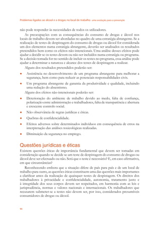 Problemas ligados ao álcool e a drogas no local de trabalho uma evolução para a prevenção
94
não pode responder às necessidades de todos os utilizadores.
As preocupações com as consequências do consumo de drogas e álcool nos
locais de trabalho devem ser abordadas no quadro de uma estratégia abrangente. Se a
realização de testes de despistagem do consumo de drogas ou álcool for considerada
um dos elementos numa estratégia abrangente, deverão ser analisados os resultados
pretendidos bem como os efeitos não-intencionais. Uma análise desses efeitos pode
ajudar a decidir se os testes devem ou não ser incluídos numa estratégia ou programa.
Se a decisão tomada for no sentido de incluir os testes no programa, essa análise pode
ajudar a determinar a natureza e alcance dos testes de despistagem a realizar.
Alguns dos resultados pretendidos poderão ser:
Assistência no desenvolvimento de um programa abrangente para melhorar a●
segurança, bem como para reduzir as potenciais responsabilidades civis.
Um programa abrangente de garantia da produtividade e qualidade, incluindo●
uma redução do absentismo.
Alguns dos efeitos não-intencionais poderão ser:
Deterioração do ambiente de trabalho devido ao medo, falta de conﬁança,●
polarização entre administração e trabalhadores, falta de transparência e abertura
e crescente controlo social.
Não observância de regras jurídicas e éticas.●
Quebras de conﬁdencialidade.●
Efeitos adversos sobre determinados indivíduos em consequência de erros na●
interpretação das análises toxicológicas realizadas.
Diminuição da segurança no emprego.●
Questões jurídicas e éticas
Existem questões éticas de importância fundamental que devem ser tomadas em
consideração quando se decide se um teste de despistagem do consumo de drogas ou
álcool deve ser efectuado ou não. Será que o teste é necessário? E, em caso aﬁrmativo,
em que circunstâncias?
Reconhecendo embora que a situação difere de país para país e de um local de
trabalho para outro, as questões éticas constituem uma das questões mais importantes
a clariﬁcar antes da realização de quaisquer testes de despistagem. Os direitos dos
trabalhadores à privacidade e conﬁdencialidade, autonomia, tratamento justo e
à integridade dos seus corpos devem ser respeitados, em harmonia com as leis e
jurisprudência, normas e valores nacionais e internacionais. Os trabalhadores que
recusarem submeter-se a testes não devem ser, por isso, considerados presumíveis
consumidores de drogas ou álcool.
 