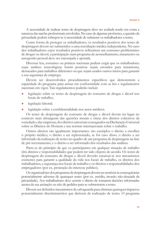 Anexo V
95
A necessidade de realizar testes de despistagem deve ser avaliada tendo em conta a
natureza das tarefas proﬁssionais envolvidas. No caso de algumas proﬁssões, a questão da
privacidade poderá sobrepor-se à necessidade de submeter os trabalhadores a testes.
Como forma de proteger os trabalhadores, os resultados positivos dos testes de
despistagem devem ser submetidos a uma reavaliação médica independente. No caso
dos trabalhadores cujos resultados positivos reﬂectirem um consumo problemático
de drogas ou álcool, a participação num programa de aconselhamento, tratamento ou
autogestão pessoal deve ser encorajada e apoiada.
Diversas leis, costumes ou práticas nacionais podem exigir que os trabalhadores
cujas análises toxicológicas forem positivas sejam enviados para tratamento,
destacados para trabalhos diferentes ou que sejam usados outros meios para garantir
a sua segurança de emprego.
Devem ser desenvolvidos procedimentos especíﬁcos que demonstrem a
capacidade do programa para actuar em conformidade com as leis e regulamentos
nacionais em vigor. Tais regulamentos poderão incluir:
legislação sobre os testes de despistagem do consumo de drogas e álcool nos●
locais de trabalho;
legislação laboral;●
legislação sobre a conﬁdencialidade nos actos médicos.●
Os testes de despistagem do consumo de drogas e álcool devem ter lugar no
contexto mais abrangente das questões morais e éticas dos direitos colectivos da
sociedade e das empresas, dos direitos universais consagrados na Declaração Universal
sobre os Direitos do Homem e nas normas internacionais sobre o trabalho.
Outros direitos são igualmente importantes: são exemplos o direito a escolher
o próprio médico; o direito a ser representado, se for caso disso; o direito a ser
informado da realização de testes no quadro de um programa de despistagem na fase
de pré-recrutamento; e o direito a ser informado dos resultados das análises.
Parte-se do princípio de que os participantes em qualquer situação de trabalho
têm direitos e responsabilidades que podem ter sido objecto de acordo. Os testes de
despistagem do consumo de drogas e álcool deverão encaixar-se nos mecanismos
existentes para garantir a qualidade da vida nos locais de trabalho, os direitos dos
trabalhadores, a segurança nos locais de trabalho e os direitos e responsabilidades dos
empregadores (por ex. protecção do interesse público).
Osorganizadoresdosprogramasdedespistagemdevemsersensíveisàsconsequências
potencialmente adversas de quaisquer testes (por ex. assédio, invasão não-desejada da
privacidade). Aos trabalhadores deve assistir o direito de tomarem decisões informadas
acerca da sua aceitação ou não de pedidos para se submeterem a testes.
Devem ser deﬁnidos mecanismos de salvaguarda para eliminar quaisquer impactos
potencialmente discriminatórios que derivem da realização de testes. O programa
 