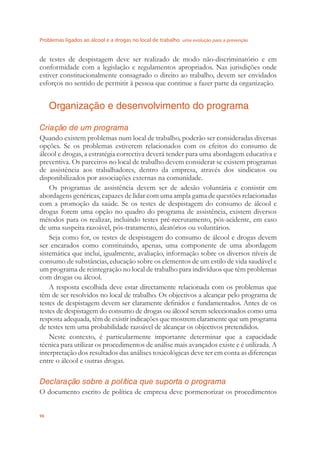 Problemas ligados ao álcool e a drogas no local de trabalho uma evolução para a prevenção
96
de testes de despistagem deve ser realizado de modo não-discriminatório e em
conformidade com a legislação e regulamentos apropriados. Nas jurisdições onde
estiver constitucionalmente consagrado o direito ao trabalho, devem ser envidados
esforços no sentido de permitir à pessoa que continue a fazer parte da organização.
Organização e desenvolvimento do programa
Criação de um programa
Quando existem problemas num local de trabalho, poderão ser consideradas diversas
opções. Se os problemas estiverem relacionados com os efeitos do consumo de
álcool e drogas, a estratégia correctiva deverá tender para uma abordagem educativa e
preventiva. Os parceiros no local de trabalho devem considerar se existem programas
de assistência aos trabalhadores, dentro da empresa, através dos sindicatos ou
disponibilizados por associações externas na comunidade.
Os programas de assistência devem ser de adesão voluntária e consistir em
abordagens genéricas, capazes de lidar com uma ampla gama de questões relacionadas
com a promoção da saúde. Se os testes de despistagem do consumo de álcool e
drogas forem uma opção no quadro do programa de assistência, existem diversos
métodos para os realizar, incluindo testes pré-recrutamento, pós-acidente, em caso
de uma suspeita razoável, pós-tratamento, aleatórios ou voluntários.
Seja como for, os testes de despistagem do consumo de álcool e drogas devem
ser encarados como constituindo, apenas, uma componente de uma abordagem
sistemática que inclui, igualmente, avaliação, informação sobre os diversos níveis de
consumo de substâncias, educação sobre os elementos de um estilo de vida saudável e
um programa de reintegração no local de trabalho para indivíduos que têm problemas
com drogas ou álcool.
A resposta escolhida deve estar directamente relacionada com os problemas que
têm de ser resolvidos no local de trabalho. Os objectivos a alcançar pelo programa de
testes de despistagem devem ser claramente deﬁnidos e fundamentados. Antes de os
testes de despistagem do consumo de drogas ou álcool serem seleccionados como uma
resposta adequada, têm de existir indicações que mostrem claramente que um programa
de testes tem uma probabilidade razoável de alcançar os objectivos pretendidos.
Neste contexto, é particularmente importante determinar que a capacidade
técnica para utilizar os procedimentos de análise mais avançados existe e é utilizada. A
interpretação dos resultados das análises toxicológicas deve ter em conta as diferenças
entre o álcool e outras drogas.
Declaração sobre a política que suporta o programa
O documento escrito de política de empresa deve pormenorizar os procedimentos
 