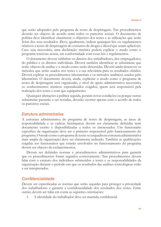 Anexo V
97
que serão adoptados pelo programa de testes de despistagem. Tais procedimentos
deverão ser objecto de acordo entre todos os parceiros sociais. O documento de
política deve identiﬁcar claramente o objectivo dos testes e as utilizações que serão
feitas dos seus resultados. Deve, igualmente, indicar quaisquer leis ou regulamentos
relativos a testes de despistagem do consumo de drogas e álcool que sejam aplicáveis.
Caso seja necessário, uma declaração sintética poderá explicar o modo como o
programa tenciona actuar, em conformidade com essas leis e regulamentos.
O documento deverá sublinhar os direitos dos trabalhadores, dos empregadores,
do público e os direitos individuais. Deverá também identiﬁcar as substâncias que
serão objecto de análise e o modo como serão detectadas. Deverá ainda descrever os
métodos que serão usados nos testes e a sua relevância para os resultados obtidos.
Deverá explicar os procedimentos laboratoriais e os métodos analíticos usados pelo
laboratório. O documento deverá, ainda, explicitar o modo como o programa de
testes de despistagem será organizado, o nível de apoio administrativo necessário,
os conhecimentos técnicos especializados exigidos, quem será responsável pela
realização dos testes e com que equipamento.
Quaisquer alterações à política seguida, perante novas condições ou porque outras
substâncias passarão a ser testadas, deverão ocorrer apenas com o acordo de todos
os parceiros sociais.
Estrutura administrativa
A estrutura administrativa do programa de testes de despistagem, as áreas de
responsabilidade e as cadeias hierárquicas devem ser claramente deﬁnidas num
documento escrito e disponibilizadas a todos os interessados. Um funcionário
especíﬁco da organização deve ser o primeiro responsável pelo funcionamento do
programa. O modo como o programa de testes se enquadra na estrutura administrativa
mais ampla da organização deve ser claramente indicado. Também as qualiﬁcações
exigidas aos funcionários que estarão envolvidos no funcionamento do programa
devem ser objecto de esclarecimentos.
Devem ser deﬁnidas normas e procedimentos administrativos para garantir
que os procedimentos foram seguidos correctamente. Tais procedimentos devem
lidar com o estatuto dos indivíduos submetidos a testes e as responsabilidades da
organização durante o período em que os resultados das análises toxicológicas estão
a ser interpretados.
Confidencialidade
Devem ser especiﬁcadas as normas que serão seguidas para proteger a privacidade
dos trabalhadores e garantir a conﬁdencialidade dos resultados dos testes. Entre
outras, devem ser tidas em conta as seguintes orientações:
1. A identidade do trabalhador deve ser mantida conﬁdencial.
 