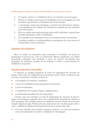 Problemas ligados ao álcool e a drogas no local de trabalho uma evolução para a prevenção
98
2. Os registos relativos ao trabalhador devem ser mantidos em local seguro.
3. Devem ser obtidas autorizações do trabalhador antes da divulgação de cada
resultado, especiﬁcando as substâncias que foram testadas.
4. A autorização escrita para divulgação a terceiros das informações relativas
a um trabalhador deve indicar o(s) indivíduo(s) especíﬁco(s) que receberão
essas informações.
5. Deve ser obtida uma autorização para cada um dos indivíduos a quem forem
enviadas informações sobre o trabalhador.
6. Os formulários de autorização devem ser assinados perante testemunhas.
7. As políticas relativas à conﬁdencialidade dos programas de testes devem ser
comunicadas às partes relevantes.
Ligações do programa
Deve ser criado um mecanismo para comunicar os resultados dos testes de
despistagem às pessoas que a eles se submeteram. Devem, igualmente, ser criados
mecanismos adequados que permitam o envio das pessoas necessitadas para
programas de assistência, quando tal for indicado e existir o consentimento do
trabalhador em questão.
Opções/objectivos de política
O objectivo de qualquer programa de testes de despistagem do consumo de
drogas e álcool deve ser explicitado num documento escrito. Entre os objectivos que
são mais comummente referidos, incluem-se:
a investigação de acidentes e incidentes;●
o envio de trabalhadores para programas de assistência;●
o efeito de dissuasão;●
o cumprimento de requisitos legais e regulamentares;●
a comunicação da política de uma organização.●
A forma como são realizados os testes de despistagem do consumo de álcool e
drogas num programa especíﬁco deve estar explicitamente associada aos objectivos
desse programa. Por exemplo, podem ser adoptadas diversas formas de testes para
cumprir exigências legais. Embora possam existir pontos de vista divergentes sobre o
valor e utilidade de qualquer forma particular de testes, parece claro que:
Os testes realizados por existirem suspeitas razoáveis e os testes pós-acidentes●
estão mais claramente associados a ﬁnalidades de investigação.
 
