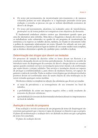Anexo V
99
Os testes pré-recrutamento, de monitorização pós-tratamento e de natureza●
voluntária podem ser mais adequados se a organização pretender enviar para
avaliação e consulta as pessoas em que se tenham identiﬁcado consumos de
álcool e de drogas.
Os testes pré-recrutamento, aleatórios, ou realizados antes de transferências,●
promoções ou de rotina podem ser compatíveis com objectivos de dissuasão.
É fundamental estabelecer critérios escritos que determinem quando optar por
uma das alternativas atrás referidas. Além disso, a frequência e duração dos testes a que
os trabalhadores serão submetidos no quadro de um programa de monitorização da
assistência e/ou regresso ao trabalho devem, também, ser ﬁxadas no documento sobre
a política da organização relativamente aos testes. Quando for utilizado um teste pré-
recrutamento, o mesmo poderá ter lugar no âmbito de um exame médico mais completo,
que se destina a determinar a aptidão do candidato para o trabalho a realizar.
Determinação das drogas que devem ser testadas
Os processos de tomada de decisões sobre os testes devem ser ﬂexíveis e as
conclusões alcançadas devem ser revistas periodicamente. As decisões no sentido de
introduzir testes de despistagem do consumo de álcool e drogas devem ser tomadas
apenas quando existirem serviços ou instalações para testes iniciais e de conﬁrmação
que sejam ﬁáveis e estejam validados. Tais serviços e instalações devem ser capazes
de proteger a conﬁdencialidade e, para efeitos de medicina forense, ser capazes de
garantir a cadeia de custódia. Todas as análises toxicológicas que produzam resultados
positivos devem ser conﬁrmadas antes de serem objecto de uma notiﬁcação ou de
serem tomadas quaisquer outras medidas.
Há diversos critérios a considerar na selecção das substâncias que devem ser testadas:
as taxas de prevalência e as consequências do seu consumo no local de●
trabalho;
a probabilidade de existir um impacto negativo sobre a saúde resultante do●
consumo de diversas subtâncias;
aprobabilidadedoconsumodedeterminadassubstânciaafectaroscomportamentos●
no local de trabalho.
Avaliação e revisão do programa
Uma avaliação e revisão contínuas de um programa de testes de despistagem são
essenciais para garantir que o mesmo é capaz de alcançar os objectivos que se propôs.
O plano de monitorização e avaliação deve ser deﬁnido na altura em que o programa
de testes for concebido.
O plano de avaliação deverá:
 