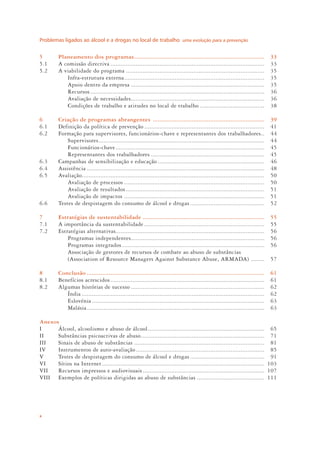 Problemas ligados ao álcool e a drogas no local de trabalho uma evolução para a prevenção
x
5 Planeamento dos programas............................................................................. 33
5.1 A comissão directiva ........................................................................................... 33
5.2 A viabilidade do programa .................................................................................. 35
Infra-estrutura externa................................................................................... 35
Apoio dentro da empresa ............................................................................... 35
Recursos....................................................................................................... 36
Avaliação de necessidades............................................................................... 36
Condições de trabalho e atitudes no local de trabalho ...................................... 38
6 Criação de programas abrangentes .................................................................. 39
6.1 Definição da política de prevenção ....................................................................... 41
6.2 Formação para supervisores, funcionários-chave e representantes dos trabalhadores.. 44
Supervisores.................................................................................................. 44
Funcionários-chave........................................................................................ 45
Representantes dos trabalhadores ................................................................... 45
6.3 Campanhas de sensibilização e educação ............................................................... 46
6.4 Assistência ......................................................................................................... 48
6.5 Avaliação............................................................................................................ 50
Avaliação de processos ................................................................................... 50
Avaliação de resultados.................................................................................. 51
Avaliação de impactos ................................................................................... 51
6.6 Testes de despistagem do consumo de álcool e drogas............................................ 52
7 Estratégias de sustentabilidade ........................................................................ 55
7.1 A importância da sustentabilidade ....................................................................... 55
7.2 Estratégias alternativas........................................................................................ 56
Programas independentes............................................................................... 56
Programas integrados .................................................................................... 56
Associação de gestores de recursos de combate ao abuso de substâncias
(Association of Resource Managers Against Substance Abuse, ARMADA) ........ 57
8 Conclusão ......................................................................................................... 61
8.1 Benefícios acrescidos ........................................................................................... 61
8.2 Algumas histórias de sucesso ............................................................................... 62
Índia ............................................................................................................ 62
Eslovénia ...................................................................................................... 63
Malásia......................................................................................................... 63
Anexos
I Álcool, alcoolismo e abuso de álcool..................................................................... 65
II Substâncias psicoactivas de abuso......................................................................... 71
III Sinais de abuso de substâncias ............................................................................. 81
IV Instrumentos de auto-avaliação............................................................................ 85
V Testes de despistagem do consumo de álcool e drogas............................................ 91
VI Sítios na Internet ................................................................................................ 103
VII Recursos impressos e audiovisuais........................................................................ 107
VIII Exemplos de políticas dirigidas ao abuso de substâncias ........................................ 111
 