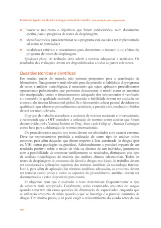 Problemas ligados ao álcool e a drogas no local de trabalho uma evolução para a prevenção
100
basear-se nas metas e objectivos que foram estabelecidos, num documento●
escrito, para o programa de testes de despistagem;
identiﬁcar meios para determinar se o programa está ou não a ser implementado●
tal como se pretendia; e
estabelecer critérios e mecanismos para determinar o impacto e os efeitos do●
programa de testes de despistagem.
Qualquer plano de avaliação deve aderir a normas adequadas e aceitáveis. Os
resultados das avaliações devem ser disponibilizados a todas as partes relevantes.
Questões técnicas e científicas
Em muitas partes do mundo, não existem programas para a acreditação de
laboratórios. Para garantir o mais elevado grau de precisão e ﬁabilidade do programa
de testes e análises toxicológicas, é necessário que sejam aplicados procedimentos
operacionais padronizados que permitam documentar o modo como as amostras
são manipuladas, como o funcionamento adequado dos instrumentos é veriﬁcado
e o controlo de qualidade realizado. A precisão e ﬁabilidade devem ser avaliadas no
contexto do sistema laboratorial global. Se o laboratório utilizar pessoal devidamente
qualiﬁcado que observar procedimentos aceitáveis, a precisão dos resultados obtidos
deverá ser muito elevada.
O grupo de trabalho reconhece a ausência de normas nacionais e internacionais,
e recomenda que a OIT considere a utilização de normas como aquelas que foram
desenvolvidas pelo National Institute on Drug Abuse e pelo College of American Pathologists
como base para a elaboração de normas internacionais.
Os procedimentos usados nos testes devem ser abordados com cautela extrema.
Deve ser expressamente proibida a realização de outro tipo de análises sobre
amostras para além daquelas que dizem respeito à lista autorizada de drogas (por
ex. VIH, outras patologias ou gravidez). Adicionalmente, o possível impacto de um
resultado positivo sobre o modo de vida ou direitos de um indivíduo, juntamente
com a possibilidade de contestar juridicamente os resultados, distinguem este tipo
de análises toxicológicas da maioria das análises clínicas laboratoriais. Todos os
testes de despistagem do consumo de álcool e drogas nos locais de trabalho devem
ser considerados aplicações especiais das técnicas analíticas da toxicologia forense.
Isto é, para além da aplicação das técnicas analíticas adequadas, as amostras devem
ser tratadas como prova e todos os aspectos do procedimento analítico devem ser
documentados e estar disponíveis para exame.
O objectivo com que é realizado o teste determinará frequentemente o tipo
de amostra mais apropriado. Geralmente, serão examinadas amostras de sangue
quando estiverem em causa questões de diminuição de capacidades, enquanto que
se utilizarão amostras de urina quando o que se investiga é o possível consumo de
drogas. Em muitos países, a lei pode exigir o consentimento do visado antes da sua
 