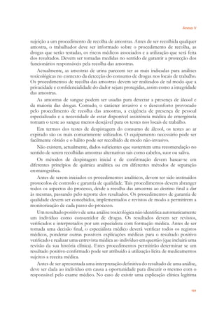 Anexo V
101
sujeição a um procedimento de recolha de amostras. Antes de ser recolhida qualquer
amostra, o trabalhador deve ser informado sobre o procedimento de recolha, as
drogas que serão testadas, os riscos médicos associados e a utilização que será feita
dos resultados. Devem ser tomadas medidas no sentido de garantir a protecção dos
funcionários responsáveis pela recolha das amostras.
Actualmente, as amostras de urina parecem ser as mais indicadas para análises
toxicológicas no contexto da detecção do consumo de drogas nos locais de trabalho.
Os procedimentos de recolha das amostras devem ser realizados de tal modo que a
privacidade e conﬁdencialidade do dador sejam protegidas, assim como a integridade
das amostras.
As amostras de sangue podem ser usadas para detectar a presença de álcool e
da maioria das drogas. Contudo, o carácter invasivo e o desconforto provocado
pelo procedimento de recolha das amostras, a exigência de presença de pessoal
especializado e a necessidade de estar disponível assistência médica de emergência
tornam o teste ao sangue menos desejável para os testes nos locais de trabalho.
Em termos dos testes de despistagem do consumo de álcool, os testes ao ar
expirado são os mais comummente utilizados. O equipamento necessário pode ser
facilmente obtido e o hálito pode ser recolhido de modo não-invasivo.
Não existem, actualmente, dados suﬁcientes que sustentem uma recomendação no
sentido de serem recolhidas amostras alternativas tais como cabelos, suor ou saliva.
Os métodos de despistagem inicial e de conﬁrmação devem basear-se em
diferentes princípios de química analítica ou em diferentes métodos de separação
cromatográﬁca.
Antes de serem iniciados os procedimentos analíticos, devem ter sido instituídos
protocolos de controlo e garantia de qualidade. Tais procedimentos devem abranger
todos os aspectos do processo, desde a recolha das amostras ao destino ﬁnal a dar
às mesmas, passando pelo reporte dos resultados. Os procedimentos de garantia de
qualidade devem ser concebidos, implementados e revistos de modo a permitirem a
monitorização de cada passo do processo.
Um resultado positivo de uma análise toxicológica não identiﬁca automaticamente
um indivíduo como consumidor de drogas. Os resultados devem ser revistos,
veriﬁcados e interpretados por um especialista com formação médica. Antes de ser
tomada uma decisão ﬁnal, o especialista médico deverá veriﬁcar todos os registos
médicos, ponderar outras possíveis explicações médicas para o resultado positivo
veriﬁcado e realizar uma entrevista médica ao indivíduo em questão (que incluirá uma
revisão da sua história clínica). Estes procedimentos permitirão determinar se um
resultado positivo conﬁrmado pode ser atribuído à utilização lícita de medicamentos
sujeitos a receita médica.
Antes de ser apresentada uma interpretação deﬁnitiva do resultado de uma análise,
deve ser dada ao indivíduo em causa a oportunidade para discutir o mesmo com o
responsável pelo exame médico. No caso de existir uma explicação clínica legítima
 