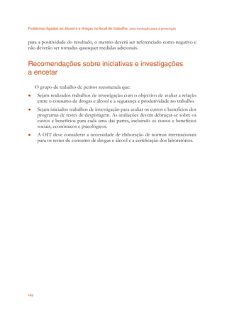 Problemas ligados ao álcool e a drogas no local de trabalho uma evolução para a prevenção
102
para a positividade do resultado, o mesmo deverá ser referenciado como negativo e
não deverão ser tomadas quaisquer medidas adicionais.
Recomendações sobre iniciativas e investigações
a encetar
O grupo de trabalho de peritos recomenda que:
Sejam realizados trabalhos de investigação com o objectivo de avaliar a relação●
entre o consumo de drogas e álcool e a segurança e produtividade no trabalho.
Sejam iniciados trabalhos de investigação para avaliar os custos e benefícios dos●
programas de testes de despistagem. As avaliações devem debruçar-se sobre os
custos e benefícios para cada uma das partes, incluindo os custos e benefícios
sociais, económicos e psicológicos.
A OIT deve considerar a necessidade de elaboração de normas internacionais●
para os testes de consumo de drogas e álcool e a certiﬁcação dos laboratórios.
 