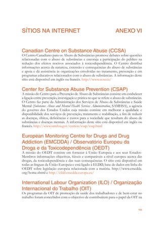 103
SÍTIOS NA INTERNET ANEXO VI
Canadian Centre on Substance Abuse (CCSA)
O Centro Canadiano para os Abuso de Substâncias promove debates sobre questões
relacionadas com o abuso de substâncias e encoraja a participação do público na
redução dos efeitos nocivos associados à toxicodependência. O Centro distribui
informações acerca da natureza, extensão e consequências do abuso de substâncias
e apoia e dá assistência às organizações envolvidas no tratamento, prevenção e em
programas educativos relacionados com o abuso de substâncias. A informação deste
sítio está disponível em inglês ou francês. http://www.ccsa.ca/
Center for Substance Abuse Prevention (CSAP)
A missão do Centro para a Prevenção de Abuso de Substâncias consiste em estabelecer
a ligação entre prevenção, investigação e prática no que se refere o abuso de substâncias.
O Centro faz parte da Administração dos Serviços de Abuso de Substâncias e Saúde
Mental (Substance Abuse and Mental Health Services Administration, SAMHSA), a agência
do governo dos Estados Unidos cuja missão consiste em melhorar a qualidade e
disponibilidade dos serviços de prevenção, tratamento e reabilitação, a ﬁm de reduzir
as doenças, óbitos, deﬁciências e custos para a sociedade que resultam do abuso de
substâncias e doenças mentais. A informação deste sítio está disponível em inglês ou
francês. http://www.samhsa.gov/centers/csap/csap.html
European Monitoring Centre for Drugs and Drug
Addiction (EMCDDA) / Observatório Europeu da
Droga e da Toxicodependência (OEDT)
A missão do OEDT consiste em fornecer à União Europeia e aos seus Estados-
Membros informações objectivas, ﬁáveis e comparáveis a nível europeu acerca das
drogas, da toxicodependência e das suas consequências. O sítio está disponível em
todas as línguas da União Europeia e está ligado à ELDD, base de dados em linha do
OEDT sobre legislação europeia relacionada com a matéria. http://www.emcdda.
org/home.shtml e http://eldd.emcdda.europa.eu/
International Labour Organization (ILO) / Organização
Internacional do Trabalho (OIT)
Os programas da OIT de promoção da saúde dos trabalhadores e de bem-estar no
trabalho foram concebidos com o objectivo de contribuírem para o papel da OIT na
 