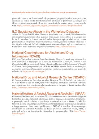 Problemas ligados ao álcool e a drogas no local de trabalho uma evolução para a prevenção
104
promoção entre as nações do mundo de programas que providenciem uma protecção
adequada da vida e saúde dos trabalhadores em todas as proﬁssões. As drogas e o
álcool constituem uma secção deste sítio e contêm informações sobre o programa da
OIT. http://www.ilo.org/public/english/protection/safework/drug/index.htm.
ILO Substance Abuse in the Workplace Database
A Base de Dados da OIT sobre Abuso de Substâncias nos Locais de Trabalho contém
informações fundamentais sobre questões relacionadas com o álcool e as drogas nos
locais de trabalho. Os documentos indexados abrangem tópicos relacionados com o
planeamento de programas, desenvolvimento de políticas, questões jurídicas, estatísticas e
investigação. A base de dados inclui documentos tanto em língua inglesa como francesa.
Os resumos estão escritos na língua do documento. http://www.ccsa.ca/ilo/
National Clearinghouse for Alcohol and Drug
Information (NCADI)
O Centro Nacional de Informações sobre Álcool e Drogas é o serviço de informações
do Centro para a Prevenção de Abuso de Substâncias (Center for Substance Abuse
Prevention) do Departamento de Saúde e Serviços Humanos (US Department of Health
& Human Services) do governo dos EUA. O NCADI é a maior fonte de informações
do mundo sobre questões correntes, materiais e recursos relacionados com abuso de
substâncias. http://ncadi.samhsa.gov/
National Drug and Alcohol Research Centre (NDARC)
O Centro Nacional de Investigação sobre Drogas e Álcool, fundado na University
of New South Wales em 1986, tem como objectivo primordial aumentar a eﬁcácia
dos tratamentos dos problemas relacionados com as drogas e o álcool na Austrália.
http://www.med.unsw.edu.au/ndarc/
National Institute ofAlcoholAbuse andAlcoholism (NIAAA)
O Instituto Nacional para o Abuso de Álcool e Alcoolismo apoia e realiza investigação
biomédica e comportamental relacionada com as causas, consequências, tratamento
e prevenção do alcoolismo e problemas relacionados com o álcool. O NIAAA
também assume a liderança no esforço nacional para reduzir as consequências graves
e frequentemente fatais destes problemas. O NIAAA é um dos 18 institutos que
constituem os Institutos Nacionais de Saúde (National Institutes of Health, NIH), a
principal agência de investigação biomédica do governo dos EUA. http://www.
niaaa.nih.gov/
 