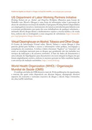 Problemas ligados ao álcool e a drogas no local de trabalho uma evolução para a prevenção
106
US Department of Labor Working Partners Initiative
Working Partners for an Alcohol- and Drug-Free Workplace (Parceiros para Locais de
Trabalho sem Álcool e Drogas) é uma fonte de informação sobre a prevenção de
abuso de substâncias nos locais de trabalho. O programa Working Partners disponibiliza
aos empregadores recursos e instrumentos de natureza introdutória para lidarem com
o consumo problemático por parte dos seus trabalhadores de qualquer substância –
incluindo álcool, drogas ilícitas e medicamentos sujeitos a receita médica e de venda
livre, embora não se restringindo a estas categorias de substâncias. http://www.dol.
gov/asp/programs/drugs/about.htm
Virtual Clearinghouse onAlcohol,Tobacco and Other Drugs
O Centro de Informação Virtual sobre Álcool, Tabaco e outras Drogas é uma
parceria global para facilitar o acesso a informações sobre política, investigação e
compilações de estatísticas. A ênfase é dada à literatura “fugitiva” ou “cinzenta”, tal
como as estratégias nacionais para as drogas, que geralmente não são incluídas nos
serviços de indexação e de resumos existentes. A base de dados de documentos é
uma colecção de hiperligações para documentos em texto integral na língua em que
foram originalmente escritos, embora os mesmos possam ser lidos mediante ligação
a um serviço de tradução automática. http://www.atod.org
World Health Organization (WHO) / Organização
Mundial de Saúde (OMS)
O catálogo em linha da OMS descreve mais de 30 das publicações da organização,
a maioria das quais estão disponíveis em diversas línguas, abrangendo diversos
aspectos do consumo e consumo excessivo de drogas e álcool. http://www.who.
int./dsa/cat98/subs8.htm
 
