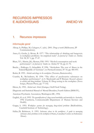107
RECURSOS IMPRESSOS
E AUDIOVISUAIS ANEXO VII
1. Recursos impressos
Informação geral
Allsop, S.; Phillips, M.; Calogero, C. (eds.). 2001. Drugs at work (Melbourne, IP
Communications).
Ames, G.; Grube, J.; Moore, R. 1977. “The relationship of drinking and hangovers
to workplace problems: An empirical study”, in Journal of Studies on Alcohol,
Vol. 58, Nº 1, pp. 37-47.
Blum, T.C.; Martin, J.K.; Roman, P.M. 1993. “Alcohol consumption and work
performance”, in Journal of Studies on Alcohol, Nº 54, pp. 61-70.
Brecht, .; Poldrugo, F.; Schaedlich, P. 1996. “Alcoholism: The cost of illness in the
Federal Republic of Germany”, in PharmacoEconomics, Nº 10, pp. 484-493.
Butler, B. 1993. Alcohol and drugs in the workplace (Toronto, Butterworths).
Coambs, R.; McAndrews, M. 1994. “The effect of psychoactive substances on
workplace performance”, in S. Macdonald and P. Roman: Research advances
in alcohol and drug problems, Volume II. Drug testing in the workplace (Nova
Iorque, Plenum Press), pp. 77-102.
Dietze, K. 1992. Alcohol und Arbeit (Zurique, Orell Füssli Verlag).
Diagnostic and Statistical Manual of Mental Disorders, Fourth Edition (DSM-IV),
American Psychiatric Association, Washington DC, 1994.
English, H. et al. 1995. The quantiﬁcation of drug-caused morbidity and mortality in Australia,
1992 (Camberra, Commonwealth Department of Human Services and
Health).
Guppy, A. 1993. Workplace systems for managing drug-related problems (Bedfordshire,
Cranﬁeld Institute of Technology).
Heller, D.; Robinson, A. 1993. Substance abuse in the workforce; A guide to managing
substance abuse problems in the workplace (Otawa, Canadian Centre on Substance
Abuse).
 