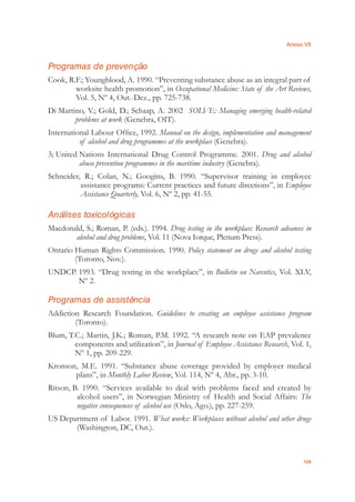 Anexo VII
109
Programas de prevenção
Cook, R.F.; Youngblood, A. 1990. “Preventing substance abuse as an integral part of
worksite health promotion”, in Occupational Medicine: State of the Art Reviews,
Vol. 5, Nº 4, Out.-Dez., pp. 725-738.
Di Martino, V.; Gold, D.; Schaap, A. 2002 SOLVE: Managing emerging health-related
problems at work (Genebra, OIT).
International Labour Ofﬁce, 1992. Manual on the design, implementation and management
of alcohol and drug programmes at the workplace (Genebra).
3; United Nations International Drug Control Programme. 2001. Drug and alcohol
abuse prevention programmes in the maritime industry (Genebra).
Schneider, R.; Colan, N.; Googins, B. 1990. “Supervisor training in employee
assistance programs: Current practices and future directions”, in Employee
Assistance Quarterly, Vol. 6, Nº 2, pp. 41-55.
Análises toxicológicas
Macdonald, S.; Roman, P. (eds.). 1994. Drug testing in the workplace: Research advances in
alcohol and drug problems, Vol. 11 (Nova Iorque, Plenum Press).
Ontario Human Rights Commission. 1990. Policy statement on drugs and alcohol testing
(Toronto, Nov.).
UNDCP. 1993. “Drug testing in the workplace”, in Bulletin on Narcotics, Vol. XLV,
Nº 2.
Programas de assistência
Addiction Research Foundation. Guidelines to creating an employee assistance program
(Toronto).
Blum, T.C.; Martin, J.K.; Roman, P.M. 1992. “A research note on EAP prevalence
components and utilization”, in Journal of Employee Assistance Research, Vol. 1,
Nº 1, pp. 209-229.
Kronson, M.E. 1991. “Substance abuse coverage provided by employer medical
plans”, in Monthly Labor Review, Vol. 114, Nº 4, Abr., pp. 3-10.
Ritson, B. 1990. “Services available to deal with problems faced and created by
alcohol users”, in Norwegian Ministry of Health and Social Affairs: The
negative consequences of alcohol use (Oslo, Ago.), pp. 227-259.
US Department of Labor. 1991. What works: Workplaces without alcohol and other drugs
(Washington, DC, Out.).
 