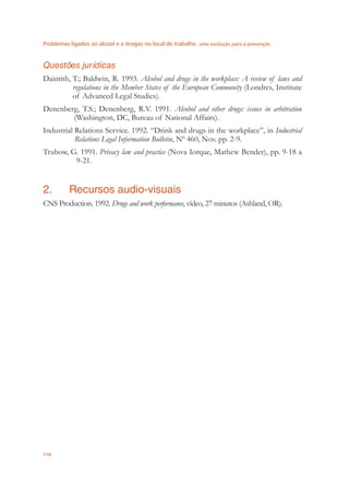 Problemas ligados ao álcool e a drogas no local de trabalho uma evolução para a prevenção
110
Questões jurídicas
Daintith, T.; Baldwin, R. 1993. Alcohol and drugs in the workplace: A review of laws and
regulations in the Member States of the European Community (Londres, Institute
of Advanced Legal Studies).
Denenberg, T.S.; Denenberg, R.V. 1991. Alcohol and other drugs: issues in arbitration
(Washington, DC, Bureau of National Affairs).
Industrial Relations Service. 1992. “Drink and drugs in the workplace”, in Industrial
Relations Legal Information Bulletin, Nº 460, Nov. pp. 2-9.
Trubow, G. 1991. Privacy law and practice (Nova Iorque, Mathew Bender), pp. 9-18 a
9-21.
2. Recursos audio-visuais
CNS Production. 1992. Drugs and work performance, vídeo, 27 minutos (Ashland, OR).
 