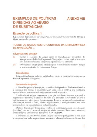 111
EXEMPLOS DE POLÍTICAS
DIRIGIDAS AO ABUSO
DE SUBSTÂNCIAS
ANEXO VIII
Exemplo de política 1
Reproduzido da publicação da OIT, Drugs and alcohol in the maritime industry (Drogas e
álcool na marinha mercante)
TODOS OS NAVIOS SOB O CONTROLO DA LINHA/EMPRESA
DE NAVEGAÇÃO ...
Objectivos da política
(a) Evitar o consumo de drogas entre os trabalhadores, no âmbito do
compromisso da Linha/Empresa de Navegação ... com a saúde e bem-estar
dos seus trabalhadores, a segurança operacional e o ambiente.
(b) Providenciar um programa educativo para os trabalhadores sobre os perigos
e as consequências do consumo de drogas.
1) Eligibilidade
Esta política abrange todos os trabalhadores em terra e marítimos ao serviço da
Linha/Empresa de Navegação ...
2) Antecedentes gerais
A Linha/Empresa de Navegação ... considera de importância fundamental a saúde
e segurança dos clientes e funcionários, em terra como a bordo, e está totalmente
empenhada em manter as mais exigentes normas de segurança.
A utilização de drogas psicoactivas pode pôr em risco a segurança pessoal, a
segurança de terceiros, as áreas de trabalho e o ambiente. Ao contrário do que é
opinião corrente, não existem drogas seguras. Todas as drogas podem resultar em
deterioração mental e física, afectar negativamente o comportamento dos seus
consumidores e a capacidade para realizar trabalho.
O abuso de quaisquer drogas pode resultar em toxicodependência, sobredosagem
(overdose) e morte. O abuso de drogas por via intravenosa é bem conhecido como
uma fonte para a transmissão de hepatite B e VIH/SIDA.
A existência de uma Política sobre Drogas é essencial para garantir o bem-estar
e a segurança de todas as pessoas em terra como a bordo, incluindo os clientes. Por
 