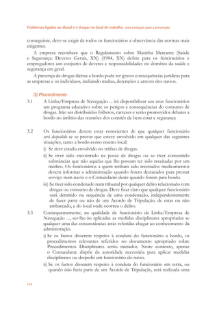 Problemas ligados ao álcool e a drogas no local de trabalho uma evolução para a prevenção
112
conseguinte, deve-se exigir de todos os funcionários a observância das normas mais
exigentes.
A empresa reconhece que o Regulamento sobre Marinha Mercante (Saúde
e Segurança: Deveres Gerais, XX) (1984, XX) deﬁne para os funcionários e
empregadores um conjunto de deveres e responsabilidades no domínio da saúde e
segurança em geral.
A presença de drogas ilícitas a bordo pode ter graves consequências jurídicas para
as empresas e os indivíduos, incluindo multas, detenções e arresto dos navios.
3) Procedimento
3.1 A Linha/Empresa de Navegação ... irá disponibilizar aos seus funcionários
um programa educativo sobre os perigos e consequências do consumo de
drogas. Irão ser distribuídos folhetos, cartazes e serão promovidos debates a
bordo no âmbito das reuniões dos comités de bem-estar e segurança
3.2 Os funcionários devem estar conscientes de que qualquer funcionário
será despedido se se provar que esteve envolvido em qualquer das seguintes
situações, tanto a bordo como noutro local:
i) Se tiver estado envolvido no tráﬁco de drogas.
ii) Se tiver sido encontrado na posse de drogas ou se tiver consumido
substâncias que não aquelas que lhe possam ter sido receitadas por um
médico. Os funcionários a quem tenham sido receitados medicamentos
devem informar a administração quando forem destacados para prestar
serviço num navio e o Comandante deste quando forem para bordo.
iii) Se tiver sido condenado num tribunal por qualquer delito relacionado com
drogas ou consumo de drogas. Deve ﬁcar claro que qualquer funcionário
será demitido na sequência de uma condenação, independentemente
de fazer parte ou não de um Acordo de Tripulação, de estar ou não
embarcado, e do local onde ocorreu o delito.
3.3 Consequentemente, na qualidade de funcionário da Linha/Empresa de
Navegação ..., ser-lhe-ão aplicadas as medidas disciplinares apropriadas se
qualquer uma das circunstâncias atrás referidas chegar ao conhecimento da
administração.
i) Se os factos disserem respeito à conduta do funcionário a bordo, os
procedimentos relevantes referidos no documento apropriado sobre
Procedimentos Disciplinares serão iniciados. Neste contexto, apenas
o Comandante dispõe da autoridade necessária para aplicar medidas
disciplinares ou despedir um funcionário do navio.
ii) Se os factos disserem respeito à conduta do funcionário em terra, ou
quando não fazia parte de um Acordo de Tripulação, será realizada uma
 