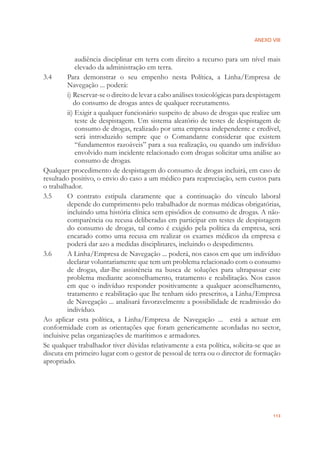 ANEXO VIII
113
audiência disciplinar em terra com direito a recurso para um nível mais
elevado da administração em terra.
3.4 Para demonstrar o seu empenho nesta Política, a Linha/Empresa de
Navegação ... poderá:
i) Reservar-se o direito de levar a cabo análises toxicológicas para despistagem
do consumo de drogas antes de qualquer recrutamento.
ii) Exigir a qualquer funcionário suspeito de abuso de drogas que realize um
teste de despistagem. Um sistema aleatório de testes de despistagem de
consumo de drogas, realizado por uma empresa independente e credível,
será introduzido sempre que o Comandante considerar que existem
“fundamentos razoáveis” para a sua realização, ou quando um indivíduo
envolvido num incidente relacionado com drogas solicitar uma análise ao
consumo de drogas.
Qualquer procedimento de despistagem do consumo de drogas incluirá, em caso de
resultado positivo, o envio do caso a um médico para reapreciação, sem custos para
o trabalhador.
3.5 O contrato estipula claramente que a continuação do vínculo laboral
depende do cumprimento pelo trabalhador de normas médicas obrigatórias,
incluindo uma história clínica sem episódios de consumo de drogas. A não-
comparência ou recusa deliberadas em participar em testes de despistagem
do consumo de drogas, tal como é exigido pela política da empresa, será
encarado como uma recusa em realizar os exames médicos da empresa e
poderá dar azo a medidas disciplinares, incluindo o despedimento.
3.6 A Linha/Empresa de Navegação ... poderá, nos casos em que um indivíduo
declarar voluntariamente que tem um problema relacionado com o consumo
de drogas, dar-lhe assistência na busca de soluções para ultrapassar este
problema mediante aconselhamento, tratamento e reabilitação. Nos casos
em que o indivíduo responder positivamente a qualquer aconselhamento,
tratamento e reabilitação que lhe tenham sido prescritos, a Linha/Empresa
de Navegação ... analisará favoravelmente a possibilidade de readmissão do
indivíduo.
Ao aplicar esta política, a Linha/Empresa de Navegação ... está a actuar em
conformidade com as orientações que foram genericamente acordadas no sector,
incluisive pelas organizações de marítimos e armadores.
Se qualquer trabalhador tiver dúvidas relativamente a esta política, solicita-se que as
discuta em primeiro lugar com o gestor de pessoal de terra ou o director de formação
apropriado.
 