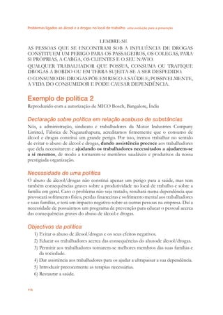Problemas ligados ao álcool e a drogas no local de trabalho uma evolução para a prevenção
114
LEMBRE-SE
AS PESSOAS QUE SE ENCONTRAM SOB A INFLUÊNCIA DE DROGAS
CONSTITUEM UM PERIGO PARA OS PASSAGEIROS, OS COLEGAS, PARA
SI PRÓPRIAS, A CARGA, OS CLIENTES E O SEU NAVIO.
QUALQUER TRABALHADOR QUE POSSUA, CONSUMA OU TRAFIQUE
DROGAS A BORDO OU EM TERRA SUJEITA-SE A SER DESPEDIDO.
O CONSUMO DE DROGAS PÕE EM RISCO A SAÚDE E, POSSIVELMENTE,
A VIDA DO CONSUMIDOR E PODE CAUSAR DEPENDÊNCIA.
Exemplo de política 2
Reproduzido com a autorização de MICO Bosch, Bangalore, Índia
Declaração sobre política em relação aoabuso de substâncias
Nós, a administração, sindicato e trabalhadores da Motor Industries Company
Limited, Fábrica de Naganathapura, acreditamos ﬁrmemente que o consumo de
álcool e drogas constitui um grande perigo. Por isso, iremos trabalhar no sentido
de evitar o abuso de álcool e drogas, dando assistência precoce aos trabalhadores
que dela necessitarem e ajudando os trabalhadores necessitados a ajudarem-se
a si mesmos, de modo a tornarem-se membros saudáveis e produtivos da nossa
prestigiada organização.
Necessidade de uma política
O abuso de álcool/drogas não constitui apenas um perigo para a saúde, mas tem
também consequências graves sobre a produtividade no local de trabalho e sobre a
família em geral. Caso o problema não seja tratado, resultará numa dependência que
provocará sofrimento físico, perdas ﬁnanceiras e sofrimento mental aos trabalhadores
e suas famílias, e terá um impacto negativo sobre as outras pessoas na empresa. Daí a
necessidade de possuirmos um programa de prevenção para educar o pessoal acerca
das consequências graves do abuso de álcool e drogas.
Objectivos da política
1) Evitar o abuso de álcool/drogas e os seus efeitos negativos.
2) Educar os trabalhadores acerca das consequências do abusode álcool/drogas.
3) Permitir aos trabalhadores tornarem-se melhores membros das suas famílias e
da sociedade.
4) Dar assistência aos trabalhadores para os ajudar a ultrapassar a sua dependência.
5) Introduzir precocemente as terapias necessárias.
6) Restaurar a saúde.
 