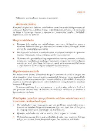 ANEXO VIII
115
7) Permitir ao trabalhador manter o seu emprego.
Âmbito da política
Esta política aplica-se a todos os trabalhadores em todos os níveis/departamentos/
delegações da empresa. A política abrange os problemas relacionados com o consumo
de álcool e drogas que afectam o desempenho, assiduidade, conduta, ﬁabilidade,
segurança e saúde no trabalho.
Responsabilidades
Fornecer informações aos trabalhadores, superiores hierárquicos, pares e●
membros da família sobre questões relacionadas com o abuso de drogas e álcool
através das intervenções necessárias.
Dar formação suﬁciente aos trabalhadores, superiores hierárquicos e pares em●
matérias relacionadas com a assistência e intervenção precoce.
Motivaraquelesquesãoafectadosparapermitirintervençõesprecoces,assistência,●
tratamentos e cuidados de saúde após tratamento por parte da Empresa. Nestas
matérias, os serviços médicos da Empresa coordenarão as suas actividades com
o Departamento de Pessoal para fornecer o apoio necessário.
Regulamento e controlo
Os trabalhadores estarão conscientes de que o consumo de álcool e drogas tem
efeitos negativos sobre o seu autocontrolo, capacidade de julgar e competências. Pode,
igualmente, ter efeitos adversos sobre a sua assiduidade e produtividade, deixando-os
sujeitos a medidas disciplinares em conformidade com os regulamentos e circulares
internas da Empresa.
Nenhum trabalhador deverá apresentar-se no serviço sob a inﬂuência de álcool,
em quaisquer circunstâncias. O consumo de álcool nas instalações da empresa é
rigorosamente proibido.
Orientações para lidar com problemas médicos relacionados com
o consumo de álcool e drogas
Os trabalhadores que considerem que têm problemas relacionados com o●
consumo de álcool ou drogas são encorajados a procurar ajuda junto da Empresa,
no seu próprio interesse, e sem receio de discriminação.
Qualquer trabalhador que procure ajuda receberá o apoio necessário.●
Os trabalhadores que têm a responsabilidade de zelar pelos interesses dos seus●
colegas, receberão a formação necessária para lhes prestarem assistência.
 