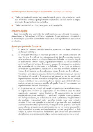Problemas ligados ao álcool e a drogas no local de trabalho uma evolução para a prevenção
116
Todos os funcionários com responsabilidades de gestão e representantes sindi-●
cais receberão formação para poderem desempenhar os seus papéis na imple-
mentação dos procedimentos deﬁnidos.
Todos os trabalhadores deverão seguir a política deﬁnida.●
Implementação
Será constituída uma comissão de implementação que deﬁnirá programas e
procedimentos; fará revisões periódicas e avaliações desses programas e introduzirá
as modiﬁcações que forem consideradas necessárias, com a participação de todos os
envolvidos.
Apoio por parte da Empresa
1) O apoio da Empresa consistirá em duas propostas, condições e iniciativas
desfasadas no tempo.
2) Se um superior hierárquico suspeitar que um dos seus trabalhadores está em
risco de ﬁcar dependente ou está dependente de álcool ou drogas, organiza
uma reunião de natureza conﬁdencial com o trabalhador em questão, depois
de consultar os serviços sociais, departamento médico ou um assistente na
empresa. O superior informa depois estes serviços, departamento ou assistente
dos resultados da reunião com o trabalhador. Os serviços ou assistente
aconselham seguidamente o trabalhador e, caso seja necessário, indicam-lhe
formas de combater a sua dependência ou o risco de se tornar dependente.
Três meses após a primeira reunião com o trabalhador em questão, o superior
hierárquico informará o departamento de pessoal acerca da suspeita de
dependência ou risco de dependência daquele se, após consulta aos serviços
sociais ou médicos ou ao assistente, for de opinião que o trabalhador não
está preparado para tomar as medidas adequadas de modo a combater a sua
dependência ou risco de dependência.
3) O departamento de pessoal informará atempadamente o sindicato acerca
da dependência ou risco de dependência do trabalhador antes de serem
organizadas quaisquer outras iniciativas. O departamento de pessoal
convocará o superior hierárquico, o médico da empresa, um representante
dos serviços sociais e, se o trabalhador assim o pretender, o representante
do sindicato responsável pelas questões sociais, para uma primeira
reunião. Poderá ser sugerido ao trabalhador que consulte um serviço de
aconselhamento sobre dependências, ou se junte a um grupo de auto-ajuda
ou se submeta a tratamento com internamento ou em regime ambulatório.
Nenhuma destas reuniões, em conformidade com os parágrafos 2 e 3 da
Secção 1, serão consideradas fundamento para iniciar um procedimento
disciplinar ou uma acção unilateral por parte do departamento de pessoal.
 