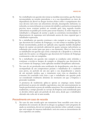 ANEXO VIII
117
4) Se o trabalhador em questão não tomar as medidas necessárias, que lhe foram
recomendadas na reunião precedente, e se a sua dependência ou risco de
dependência de álcool ou drogas tiverem efeitos sobre o cumprimento dos
seus deveres (tal como um absentismo elevado, desempenho deﬁciente ou
reduzido,ououtrainfracçãoaocontratodetrabalho),aprimeiraconsequência
prevista nesse contrato poderá ser extraída após uma segunda reunião
(advertência ou pedido por escrito para cessar funções). É então imposta ao
trabalhador a obrigação de aceitar a ajuda ou assistência recomendadas. O
departamento de segurança será informado acerca do risco especial que o
trabalhador representa.
5) Se o trabalhador em questão continuar a não cumprir as suas obrigações,
que decorrem do Contrato de Emprego, e se não tomar as medidas que lhe
foram recomendadas, poderá ser aplicada uma segunda medida disciplinar
depois de expirar um período adicional de quatro semanas (advertência ou
solicitação por escrito para que peça a sua demissão). Deve-se fazer notar
ao trabalhador em questão que existe a intenção de o despedir se a oferta de
ajuda não for aceite e as obrigações que decorrem do Contrato de Emprego
continuarem a não ser cumpridas.
6) Se o trabalhador em questão não cumprir as condições atrás referidas e
continuar a revelar-se incapaz de cumprir as obrigações que decorrem do
seu Contrato de Emprego, serão aplicadas medidas disciplinares adicionais.
7) No caso de ser produzida uma notiﬁcação de despedimento, esta deve ser
acompanhada de um compromisso perante o trabalhador de o readmitir
caso prove, no período de um ano após o seu despedimento e através
de um atestado médico, que o tratamento com vista ao abandono do
consumo foi concluído com êxito e que o trabalhador em questão pode
ser considerado totalmente abstémio no momento em que a Empresa o
pretender readmitir.
A promessa de readmissão aplica-se apenas ao emprego numa função
proﬁssional ou posto de trabalho equivalentes, mas não necessariamente na
função proﬁssional ou posto de trabalho anteriores. Na eventualidade de uma
readmissão, o tempo passado ao serviço da Empresa será considerado para
os devidos efeitos após um período de dois anos, desde que o trabalhador
afectado não sofra até aí uma recaída.
Procedimento em caso de recaída
1) No caso de uma recaída após um tratamento bem sucedido com vista ao
abandono do consumo de álcool ou drogas ou qualquer outro programa de
ajuda ou assistência, deverá ser tomada uma decisão sobre a atitude a tomar,
que será sempre de natureza individual e terá em conta as circunstâncias do
caso especíﬁco em análise.
 
