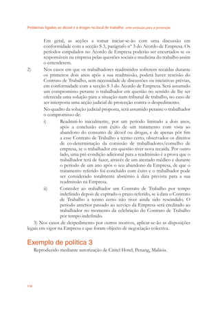 Problemas ligados ao álcool e a drogas no local de trabalho uma evolução para a prevenção
118
Em geral, as acções a tomar iniciar-se-ão com uma discussão em
conformidade com a secção S 3, parágrafo nº 3 do Acordo de Empresa. Os
períodos estipulados no Acordo de Empresa poderão ser encurtados se os
responsáveis na empresa pelas questões sociais e medicina do trabalho assim
o entenderem.
2) Nos casos em que os trabalhadores readmitidos sofrerem recaídas durante
os primeiros dois anos após a sua readmissão, poderá haver rescisão do
Contrato de Trabalho, sem necessidade de discussões ou iniciativas prévias,
em conformidade com a secção S 3 do Acordo de Empresa. Será assumido
um compromisso perante o trabalhador em questão no sentido de lhe ser
oferecida uma solução para a situação num tribunal de trabalho, no caso de
ser interposta uma acção judicial de protecção contra o despedimento.
No quadro da solução judicial proposta, será assumido perante o trabalhador
o compromisso de:
i) Readmiti-lo inicialmente, por um período limitado a dois anos,
após a conclusão com êxito de um tratamento com vista ao
abandono do consumo de álcool ou drogas, e de apenas pôr ﬁm
a esse Contrato de Trabalho a termo certo, observados os direitos
de co-determinação da comissão de trabalhadores/conselho de
empresa, se o trabalhador em questão tiver nova recaída. Por outro
lado, uma pré-condição adicional para a readmissão é a prova que o
trabalhador terá de fazer, através de um atestado médico e durante
o período de um ano após o seu abandono da Empresa, de que o
tratamento referido foi concluído com êxito e o trabalhador pode
ser considerado totalmente abstémio à data prevista para a sua
readmissão na Empresa.
ii) Conceder ao trabalhador um Contrato de Trabalho por tempo
indeﬁnido depois de expirado o prazo referido, se à data o Contrato
de Trabalho a termo certo não tiver ainda sido rescindido. O
período anterior passado ao serviço da Empresa será creditado ao
trabalhador no momento da celebração do Contrato de Trabalho
por tempo indeﬁnido.
3) Nos casos de despedimento por outros motivos, aplicar-se-ão as disposições
legais em vigor na Empresa e que foram objecto de negociação colectiva.
Exemplo de política 3
Reproduzido mediante autorização de Cititel Hotel, Penang, Malásia.
 