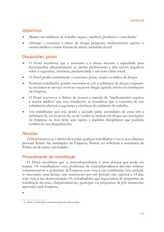 ANEXO VIII
119
Objectivos
Manter um ambiente de trabalho seguro, saudável, produtivo e sem dadah.● 3
Abrange o consumo e abuso de drogas perigosas, medicamentos sujeitos a●
receita médica e outras formas de abuso, incluindo álcool.
Disposições gerais
O Hotel reconhece que o consumo e o abuso afectam a capacidade para●
desempenhar adequadamente as tarefas proﬁssionais e têm efeitos negativos
sobre a segurança, eﬁciência, produtividade e um bom clima social.
O Hotel proíbe estritamente o consumo, posse, venda ou tráﬁco de drogas.●
Nenhum trabalhador poderá encontrar-se sob a inﬂuência de drogas enquanto●
se encontrar ao serviço ou ter na sua posse drogas quando estiver nas instalações
da Empresa.
O Hotel reserva-se o direito de recusar a entrada de “medicamentos sujeitos●
a receita médica” nas suas instalações, se considerar que o consumo de tais
substâncias afectará a segurança e eﬁciência do ambiente de trabalho.
Um trabalhador que seja detido e acusado pelas autoridades de estar sob a●
inﬂuência de, ou na posse de, ou de vender ou traﬁcar em drogas nas instalações
da Empresa ou fora delas será sujeito a medidas disciplinares que poderão
resultar no seu despedimento.
Revistas
O Hotel reserva-se o direito de revistar qualquer trabalhador e/ou os seus objectos
pessoais dentro das instalações da Empresa. Poderá ser solicitada a assistência da
Polícia ou de outras autoridades.
Procedimento de reabilitação
O Hotel reconhece que a toxicodependência é uma doença que pode ser
tratada. Os trabalhadores com problemas de toxicodependência deverão solicitar
voluntariamente a assistência da Empresa com vista à sua reabilitação. Isso incluirá,
se necessário, uma licença sem vencimento por um período não superior a 14 dias
com vista à sua desintoxicação. Os trabalhadores que regressarem de programas de
reabilitação deverão, obrigatoriamente, participar em programas de pós-tratamento
aprovados pela Empresa.
●
3 Dadah é o termo malaio comummente usado para referir as drogas
 