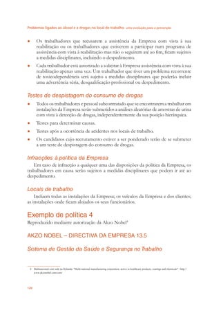 Problemas ligados ao álcool e a drogas no local de trabalho uma evolução para a prevenção
120
Os trabalhadores que recusarem a assistência da Empresa com vista à sua●
reabilitação ou os trabalhadores que estiverem a participar num programa de
assistência com vista à reabilitação mas não o seguirem até ao ﬁm, ﬁcam sujeitos
a medidas disciplinares, incluindo o despedimento.
Cada trabalhador está autorizado a solicitar à Empresa assistência com vista à sua●
reabilitação apenas uma vez. Um trabalhador que tiver um problema recorrente
de toxicodependência será sujeito a medidas disciplinares que poderão incluir
uma advertência séria, desqualiﬁcação proﬁssional ou despedimento.
Testes de despistagem do consumo de drogas
Todos os trabalhadores e pessoal subcontratado que se encontrarem a trabalhar em●
instalações da Empresa serão submetidos a análises aleatórias de amostras de urina
com vista à detecção de drogas, independentemente da sua posição hierárquica.
Testes para determinar causas.●
Testes após a ocorrência de acidentes nos locais de trabalho.●
Os candidatos cujo recrutamento estiver a ser ponderado terão de se submeter●
a um teste de despistagem do consumo de drogas.
Infracções à política da Empresa
Em caso de infracção a qualquer uma das disposições da política da Empresa, os
trabalhadores em causa serão sujeitos a medidas disciplinares que podem ir até ao
despedimento.
Locais de trabalho
Incluem todas as instalações da Empresa; os veículos da Empresa e dos clientes;
as instalações onde ﬁcam alojados os seus funcionários.
Exemplo de política 4
Reproduzido mediante autorização da Akzo Nobel4
AKZO NOBEL – DIRECTIVA DA EMPRESA 13.5
Sistema de Gestão da Saúde e Segurança no Trabalho
4 Multinacional com sede na Holanda: "Multi-national manufacturing corporation, active in healthcare products, coatings and chemicals" - http://
www.akzonobel.com/com/
 
