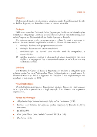 ANEXO VIII
121
Objectivo
O objectivo desta directiva é assegurar a implementação de um Sistema de Gestão
da Saúde e Segurança no Trabalho e manter o sistema instituído.
Definição
O Documento sobre Política de Saúde, Segurança e Ambiente inclui declarações
sobre Saúde e Segurança. Com base nessas declarações, foram elaboradas as seguintes
deﬁnições para um Sistema de Gestão da Saúde e Segurança no Trabalho:
Um instrumento de gestão para garantir que a política de saúde e segurança no
trabalho da Akzo Nobel é implementada de modo eﬁcaz e eﬁciente através de:
A. deﬁnição de objectivos que possam ser auditados
B. deﬁnição de autoridades e responsabilidades
C. disponibilização de pessoal com elevado nível de competência e
conhecimentos
D. recolha, avaliação contínua e salvaguarda de dados necessários para uma
vigilância a longo prazo dos nossos trabalhadores em cada departamento,
onde for necessário
Directiva
Um Sistema de Gestão da Saúde e Segurança no Trabalho é obrigatório para
todas as instalações. Uma Política sobre Abuso de Substâncias será um elemento do
Sistema de Gestão da Saúde e Segurança no Trabalho. A sua implementação será
concluída o mais tardar em 2002.
Responsabilidades
Os trabalhadores com funções de gestão nas unidades de negócio e nas unidades
de serviços serão responsáveis pela implementação desta directiva nas respectivas
organizações.
Fontes de informação
Akzo Nobel Policy Statement on Health, Safety and the Environment● (HSE)
Normas sobre Sistemas de Gestão da Saúde e Segurança no Trabalho (SGSST),●
tais como:
BS 8800: 1996●
Care System Master● (Akzo Nobel Chemicals SHERA 1996)
Det Norske Veritas●
 