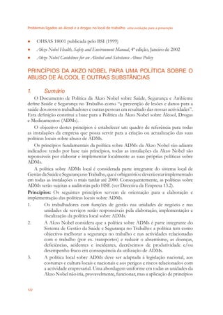 Problemas ligados ao álcool e a drogas no local de trabalho uma evolução para a prevenção
122
OHSAS 18001 publicada pelo BSI (1999)●
Akzo Nobel Health, Safety and Environment Manual● , 4ª edição, Janeiro de 2002
Akzo Nobel Guidelines for an Alcohol and Substance Abuse Policy●
PRINCÍPIOS DA AKZO NOBEL PARA UMA POLÍTICA SOBRE O
ABUSO DE ÁLCOOL E OUTRAS SUBSTÂNCIAS
1. Sumário
O Documento de Política da Akzo Nobel sobre Saúde, Segurança e Ambiente
deﬁne Saúde e Segurança no Trabalho como “a prevenção de lesões e danos para a
saúde dos nossos trabalhadores e outras pessoas em resultado das nossas actividades”.
Esta deﬁnição constitui a base para a Política da Akzo Nobel sobre Álcool, Drogas
e Medicamentos (ADMs).
O objectivo destes princípios é estabelecer um quadro de referência para todas
as instalações da empresa que possa servir para a criação ou actualização das suas
políticas locais sobre abuso de ADMs.
Os princípios fundamentais da política sobre ADMs da Akzo Nobel são adiante
indicados: tendo por base tais princípios, todas as instalações da Akzo Nobel são
reponsáveis por elaborar e implementar localmente as suas próprias políticas sobre
ADMs.
A política sobre ADMs local é considerada parte integrante do sistema local de
GestãodaSaúdeeSegurançanoTrabalho,queéorbigatórioedeveráestarimplementado
em todas as instalações o mais tardar até 2000. Consequentemente, as políticas sobre
ADMs serão sujeitas a auditorias pelo HSE (ver Directiva da Empresa 13.2).
Princípios: Os seguintes princípios servem de orientação para a elaboração e
implementação das políticas locais sobre ADMs.
1. Os trabalhadores com funções de gestão nas unidades de negócio e nas
unidades de serviços serão responsáveis pela elaboração, implementação e
ﬁscalização da política local sobre ADMs.
2. A Akzo Nobel considera que a política sobre ADMs é parte integrante do
Sistema de Gestão da Saúde e Segurança no Trabalho: a política tem como
objectivo melhorar a segurança no trabalho e nas actividades relacionadas
com o trabalho (por ex. transportes) e reduzir o absentismo, as doenças,
deﬁciências, acidentes e incidentes, decréscimos de produtividade e/ou
desempenho fraco em consequência da utilização de ADMs.
3. A política local sobre ADMs deve ser adaptada à legislação nacional, aos
costumes e cultura locais e nacionais e aos perigos e riscos relacionados com
a actividade empresarial. Uma abordagem uniforme em todas as unidades da
Akzo Nobel não iria, provavelmente, funcionar, mas a aplicação de princípios
 