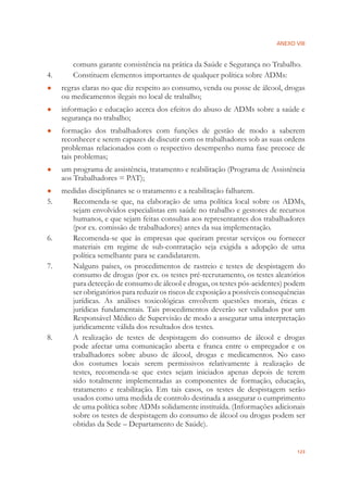 ANEXO VIII
123
comuns garante consistência na prática da Saúde e Segurança no Trabalho.
4. Constituem elementos importantes de qualquer política sobre ADMs:
regras claras no que diz respeito ao consumo, venda ou posse de álcool, drogas●
ou medicamentos ilegais no local de trabalho;
informação e educação acerca dos efeitos do abuso de ADMs sobre a saúde e●
segurança no trabalho;
formação dos trabalhadores com funções de gestão de modo a saberem●
reconhecer e serem capazes de discutir com os trabalhadores sob as suas ordens
problemas relacionados com o respectivo desempenho numa fase precoce de
tais problemas;
um programa de assistência, tratamento e reabilitação (Programa de Assistência●
aos Trabalhadores = PAT);
medidas disciplinares se o tratamento e a reabilitação falharem.●
5. Recomenda-se que, na elaboração de uma política local sobre os ADMs,
sejam envolvidos especialistas em saúde no trabalho e gestores de recursos
humanos, e que sejam feitas consultas aos representantes dos trabalhadores
(por ex. comissão de trabalhadores) antes da sua implementação.
6. Recomenda-se que às empresas que queiram prestar serviços ou fornecer
materiais em regime de sub-contratação seja exigida a adopção de uma
política semelhante para se candidatarem.
7. Nalguns países, os procedimentos de rastreio e testes de despistagem do
consumo de drogas (por ex. os testes pré-recrutamento, os testes aleatórios
para detecção de consumo de álcool e drogas, os testes pós-acidentes) podem
ser obrigatórios para reduzir os riscos de exposição a possíveis consequências
jurídicas. As análises toxicológicas envolvem questões morais, éticas e
jurídicas fundamentais. Tais procedimentos deverão ser validados por um
Responsável Médico de Supervisão de modo a assegurar uma interpretação
juridicamente válida dos resultados dos testes.
8. A realização de testes de despistagem do consumo de álcool e drogas
pode afectar uma comunicação aberta e franca entre o empregador e os
trabalhadores sobre abuso de álcool, drogas e medicamentos. No caso
dos costumes locais serem permissivos relativamente à realização de
testes, recomenda-se que estes sejam iniciados apenas depois de terem
sido totalmente implementadas as componentes de formação, educação,
tratamento e reabilitação. Em tais casos, os testes de despistagem serão
usados como uma medida de controlo destinada a assegurar o cumprimento
de uma política sobre ADMs solidamente instituída. (Informações adicionais
sobre os testes de despistagem do consumo de álcool ou drogas podem ser
obtidas da Sede – Departamento de Saúde).
 