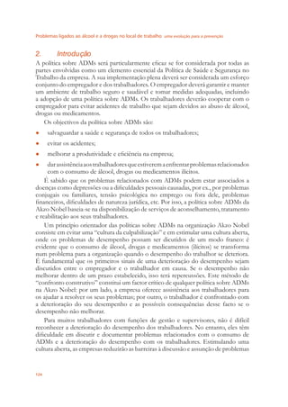 Problemas ligados ao álcool e a drogas no local de trabalho uma evolução para a prevenção
124
2. Introdução
A política sobre ADMs será particularmente eﬁcaz se for considerada por todas as
partes envolvidas como um elemento essencial da Política de Saúde e Segurança no
Trabalho da empresa. A sua implementação plena deverá ser considerada um esforço
conjunto do empregador e dos trabalhadores. O empregador deverá garantir e manter
um ambiente de trabalho seguro e saudável e tomar medidas adequadas, incluindo
a adopção de uma política sobre ADMs. Os trabalhadores deverão cooperar com o
empregador para evitar acidentes de trabalho que sejam devidos ao abuso de álcool,
drogas ou medicamentos.
Os objectivos da política sobre ADMs são:
salvaguardar a saúde e segurança de todos os trabalhadores;●
evitar os acidentes;●
melhorar a produtividade e eﬁciência na empresa;●
darassistênciaaostrabalhadoresqueestiveremaenfrentarproblemasrelacionados●
com o consumo de álcool, drogas ou medicamentos ilícitos.
É sabido que os problemas relacionados com ADMs podem estar associados a
doenças como depressões ou a diﬁculdades pessoais causadas, por ex., por problemas
conjugais ou familiares, tensão psicológica no emprego ou fora dele, problemas
ﬁnanceiros, diﬁculdades de natureza jurídica, etc. Por isso, a política sobre ADMs da
Akzo Nobel baseia-se na disponibilização de serviços de aconselhamento, tratamento
e reabilitação aos seus trabalhadores.
Um princípio orientador das políticas sobre ADMs na organização Akzo Nobel
consiste em evitar uma “cultura da culpabilização” e em estimular uma cultura aberta,
onde os problemas de desempenho possam ser dicutidos de um modo franco: é
evidente que o consumo de álcool, drogas e medicamentos (ilícitos) se transforma
num problema para a organização quando o desempenho do trabalhor se deteriora.
É fundamental que os primeiros sinais de uma deterioração do desempenho sejam
discutidos entre o empregador e o trabalhador em causa. Se o desempenho não
melhorar dentro de um prazo estabelecido, isso terá repercussões. Este método de
“confronto construtivo” constitui um factor crítico de qualquer política sobre ADMs
na Akzo Nobel: por um lado, a empresa oferece assistência aos trabalhadores para
os ajudar a resolver os seus problemas; por outro, o trabalhador é confrontado com
a deterioração do seu desempenho e as possíveis consequências desse facto se o
desempenho não melhorar.
Para muitos trabalhadores com funções de gestão e supervisores, não é difícil
reconhecer a deterioração do desempenho dos trabalhadores. No entanto, eles têm
diﬁculdade em discutir e documentar problemas relacionados com o consumo de
ADMs e a deterioração do desempenho com os trabalhadores. Estimulando uma
cultura aberta, as empresas reduzirão as barreiras à discussão e assunção de problemas
 