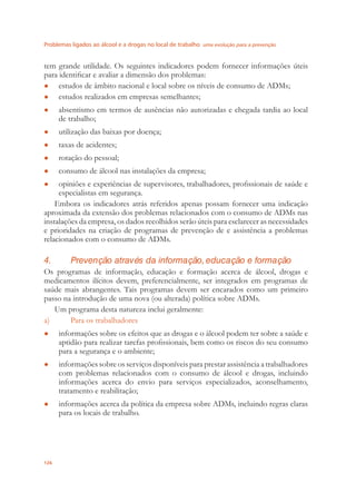 Problemas ligados ao álcool e a drogas no local de trabalho uma evolução para a prevenção
126
tem grande utilidade. Os seguintes indicadores podem fornecer informações úteis
para identiﬁcar e avaliar a dimensão dos problemas:
estudos de âmbito nacional e local sobre os níveis de consumo de ADMs;●
estudos realizados em empresas semelhantes;●
absentismo em termos de ausências não autorizadas e chegada tardia ao local●
de trabalho;
utilização das baixas por doença;●
taxas de acidentes;●
rotação do pessoal;●
consumo de álcool nas instalações da empresa;●
opiniões e experiências de supervisores, trabalhadores, proﬁssionais de saúde e●
especialistas em segurança.
Embora os indicadores atrás referidos apenas possam fornecer uma indicação
aproximada da extensão dos problemas relacionados com o consumo de ADMs nas
instalações da empresa, os dados recolhidos serão úteis para esclarecer as necessidades
e prioridades na criação de programas de prevenção de e assistência a problemas
relacionados com o consumo de ADMs.
4. Prevenção através da informação, educação e formação
Os programas de informação, educação e formação acerca de álcool, drogas e
medicamentos ilícitos devem, preferencialmente, ser integrados em programas de
saúde mais abrangentes. Tais programas devem ser encarados como um primeiro
passo na introdução de uma nova (ou alterada) política sobre ADMs.
Um programa desta natureza inclui geralmente:
a) Para os trabalhadores
informações sobre os efeitos que as drogas e o álcool podem ter sobre a saúde e●
aptidão para realizar tarefas proﬁssionais, bem como os riscos do seu consumo
para a segurança e o ambiente;
informações sobre os serviços disponíveis para prestar assistência a trabalhadores●
com problemas relacionados com o consumo de álcool e drogas, incluindo
informações acerca do envio para serviços especializados, aconselhamento,
tratamento e reabilitação;
informações acerca da política da empresa sobre ADMs, incluindo regras claras●
para os locais de trabalho.
 