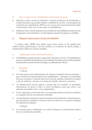 ANEXO VIII
127
b) Para os supervisores e trabalhadores com funções de gestão
indicações sobre o modo de identiﬁcar e discutir problemas de desempenho e●
comportamentais, que podem indiciar a utilidade do recurso a um programa de
assistência aos trabalhadores (PAT) ou aos serviços de um proﬁssional de saúde,
e informações sobre tais serviços para os trabalhadores;
indicaçõessobreomododeapoiarasnecessidadesdeumtrabalhadoremprocessode●
recuperação e de monitorizar o seu desempenho quando ele regressa ao trabalho.
5. Regras claras para o local de trabalho
A política sobre ADMs deve incluir regras claras acerca: (a) da aptidão para
realizar tarefas proﬁssionais; e (b) das restrições ao consumo de álcool, drogas e
medicamentos ilícitos no local de trabalho.
a) Aptidão para realizar tarefas proﬁssionais
Otrabalhadoréresponsávelporseapresentar“aptoparaoserviço”.Ostrabalhadores●
devemserproibidosdepermanecernasinstalaçõesdaempresacomumdesempenho
afectado pelo consumo de álcool, drogas ou medicamentos ilícitos.
b) Restrições
1. Álcool
Os responsáveis pela administração das diversas instalações devem ponderar –●
após consulta aos (representantes dos) trabalhadores – restrições à ou interdição
de posse, consumo e venda de álcool nos locais de trabalho, incluindo na cantina
e área de refeições e durante as reuniões de trabalho (almoços e jantares).
As administrações devem aplicar o mesmo tipo de restrições ou proibições●
relativamente ao álcool a todos os níveis hierárquicos, para que exista e seja
aplicada uma política clara e sem ambiguidades.
Como regra geral, o álcool não deve ser consumido durante as horas de trabalho;●
as excepções devem ser claramente deﬁnidas.
Asadministraçõesnãodevemapoiar,formalouinformalmente,comportamentos●
que encorajem ou facilitem o consumo nocivo de álcool ou o consumo de drogas
no ambiente de trabalho.
2. Drogas
O consumo, posse, distribuição ou venda de drogas ou medicamentos ilícitos●
deve ser estritamente proibido.
 