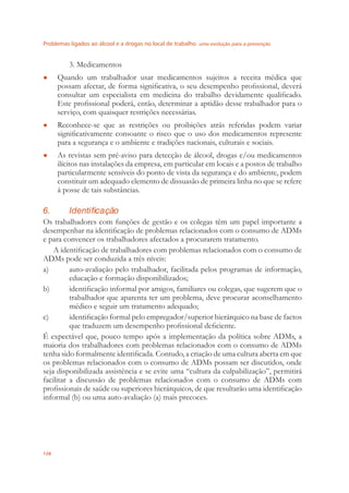 Problemas ligados ao álcool e a drogas no local de trabalho uma evolução para a prevenção
128
3. Medicamentos
Quando um trabalhador usar medicamentos sujeitos a receita médica que●
possam afectar, de forma signiﬁcativa, o seu desempenho proﬁssional, deverá
consultar um especialista em medicina do trabalho devidamente qualiﬁcado.
Este proﬁssional poderá, então, determinar a aptidão desse trabalhador para o
serviço, com quaisquer restrições necessárias.
Reconhece-se que as restrições ou proibições atrás referidas podem variar●
signiﬁcativamente consoante o risco que o uso dos medicamentos represente
para a segurança e o ambiente e tradições nacionais, culturais e sociais.
As revistas sem pré-aviso para detecção de álcool, drogas e/ou medicamentos●
ilícitos nas instalações da empresa, em particular em locais e a postos de trabalho
particularmente sensíveis do ponto de vista da segurança e do ambiente, podem
constituir um adequado elemento de dissuasão de primeira linha no que se refere
à posse de tais substâncias.
6. Identificação
Os trabalhadores com funções de gestão e os colegas têm um papel importante a
desempenhar na identiﬁcação de problemas relacionados com o consumo de ADMs
e para convencer os trabalhadores afectados a procurarem tratamento.
A identiﬁcação de trabalhadores com problemas relacionados com o consumo de
ADMs pode ser conduzida a três níveis:
a) auto-avaliação pelo trabalhador, facilitada pelos programas de informação,
educação e formação disponibilizados;
b) identiﬁcação informal por amigos, familiares ou colegas, que sugerem que o
trabalhador que aparenta ter um problema, deve procurar aconselhamento
médico e seguir um tratamento adequado;
c) identiﬁcação formal pelo empregador/superior hierárquico na base de factos
que traduzem um desempenho proﬁssional deﬁciente.
É expectável que, pouco tempo após a implementação da política sobre ADMs, a
maioria dos trabalhadores com problemas relacionados com o consumo de ADMs
tenha sido formalmente identiﬁcada. Contudo, a criação de uma cultura aberta em que
os problemas relacionados com o consumo de ADMs possam ser discutidos, onde
seja disponibilizada assistência e se evite uma “cultura da culpabilização”, permitirá
facilitar a discussão de problemas relacionados com o consumo de ADMs com
proﬁssionais de saúde ou superiores hierárquicos, de que resultarão uma identiﬁcação
informal (b) ou uma auto-avaliação (a) mais precoces.
 