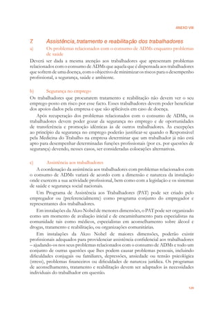 ANEXO VIII
129
7. Assistência, tratamento e reabilitação dos trabalhadores
a) Os problemas relacionados com o consumo de ADMs enquanto problemas
de saúde
Deverá ser dada a mesma atenção aos trabalhadores que apresentam problemas
relacionados com o consumo de ADMs que aquela que é dispensada aos trabalhadores
quesofremdeumadoença,comoobjectivodeminimizarosriscosparaodesempenho
proﬁssional, a segurança, saúde e ambiente.
b) Segurança no emprego
Os trabalhadores que procurarem tratamento e reabilitação não devem ver o seu
emprego posto em risco por esse facto. Esses trabalhadores devem poder beneﬁciar
dos apoios dados pela empresa e que são aplicáveis em caso de doença.
Após recuperação dos problemas relacionados com o consumo de ADMs, os
trabalhadores devem poder gozar da segurança no emprego e de oportunidades
de transferência e promoção idênticas às de outros trabalhadores. As excepções
ao princípio da segurança no emprego poderão justiﬁcar-se quando o Responsável
pela Medicina do Trabalho na empresa determinar que um trabalhador já não está
apto para desempenhar determinadas funções proﬁssionais (por ex. por questões de
segurança) devendo, nesses casos, ser consideradas colocações alternativas.
c) Assistência aos trabalhadores
A coordenação da assistência aos trabalhadores com problemas relacionados com
o consumo de ADMs variará de acordo com a dimensão e natureza da instalação
onde exercem a sua actividade proﬁssional, bem como com a legislação e os sistemas
de saúde e segurança social nacionais.
Um Programa de Assistência aos Trabalhadores (PAT) pode ser criado pelo
empregador ou (preferencialmente) como programa conjunto do empregador e
representantes dos trabalhadores.
Em instalações da Akzo Nobel de menores dimensões, o PAT pode ser organizado
como um momento de avaliação inicial e de encaminhamento para especialistas na
comunidade tais como médicos, especialistas em aconselhamento sobre álcool e
drogas, tratamento e reabilitação, ou organizações comunitárias.
Em instalações da Akzo Nobel de maiores dimensões, poderão existir
proﬁssionais adequados para providenciar assistência conﬁdencial aos trabalhadores
– ajudando-os nos seus problemas relacionados com o consumo de ADMs e todo um
conjunto de outras questões que lhes podem causar problemas pessoais, incluindo
diﬁculdades conjugais ou familiares, depressões, ansiedade ou tensão psicológica
(stress), problemas ﬁnanceiros ou diﬁculdades de natureza jurídica. Os programas
de aconselhamento, tratamento e reabilitação devem ser adaptados às necessidades
individuais do trabalhador em questão.
 