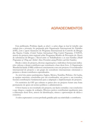xiii
AGRADECIMENTOS
Esta publicação, Problemas ligados ao álcool e a outras drogas no local de trabalho: uma
evolução para a prevenção, foi preparada pela Organização Internacional do Trabalho
(OIT), com o apoio ﬁnanceiro do Programa Internacional de Controlo de Drogas
das Nações Unidas (United Nations International Drug Control Programme, UNDCP),
através do projecto inter-regional sobre Programas-Modelo de Prevenção do Abuso
de substâncias de Drogas e Álcool entre os Trabalhadores e as suas Famílias (Model
Programmes of Drug and Alcohol Abuse Prevention among Workers and their Families).
Desde o início do projecto, diversas organizações e indivíduos forneceram indica-
ções valiosas e deram contributos que constituem a base deste livro. A Organização
Mundial da Saúde (OMS) colaborou estreitamente com este projecto. O coordenador
internacional do projecto e um grupo de consultores internacionais orientaram o
projecto e deram contributos especializados.
Ao nível dos países participantes, Egipto, México, Namíbia, Polónia e Sri Lanka,
as equipas nacionais, constituídas por um coordenador, um gestor e um consultor,
ﬁzeram contribuições fundamentais para a adaptação e implementação do projecto.
Os escritórios da OIT que cobrem os países-alvo no projecto foram uma fonte
permanente de apoio em termos políticos e administrativos.
O livro baseia-se nos resultados do projecto, nas lições extraídas e nas conclusões
a que chegou a equipa de avaliação. Diversos peritos contribuíram igualmente para
a elaboração deste livro, através da identiﬁcação, síntese e apresentação de ideias e
conceitos.
A todos expressamos a nossa profunda gratidão pela sua criatividade e contributos.
 